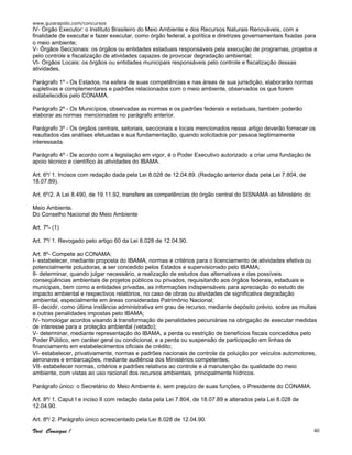 www.guiarapido.com/concursos
Você Consegue ! 40
IV- Órgão Executor: o Instituto Brasileiro do Meio Ambiente e dos Recursos Naturais Renováveis, com a
finalidade de executar e fazer executar, como órgão federal, a política e diretrizes governamentais fixadas para
o meio ambiente;
V- Órgãos Seccionais: os órgãos ou entidades estaduais responsáveis pela execução de programas, projetos e
pelo controle e fiscalização de atividades capazes de provocar degradação ambiental;
VI- Órgãos Locais: os órgãos ou entidades municipais responsáveis pelo controle e fiscalização dessas
atividades,
Parágrafo 1º - Os Estados, na esfera de suas competências e nas áreas de sua jurisdição, elaborarão normas
supletivas e complementares e padrões relacionados com o meio ambiente, observados os que forem
estabelecidos pelo CONAMA.
Parágrafo 2º - Os Municípios, observadas as normas e os padrões federais e estaduais, também poderão
elaborar as normas mencionadas no parágrafo anterior.
Parágrafo 3º - Os órgãos centrais, setoriais, seccionais e locais mencionados nesse artigo deverão fornecer os
resultados das análises efetuadas e sua fundamentação, quando solicitados por pessoa legitimamente
interessada.
Parágrafo 4º - De acordo com a legislação em vigor, é o Poder Executivo autorizado a criar uma fundação de
apoio técnico e científico às atividades do IBAMA.
Art. 6º/ 1. Incisos com redação dada pela Lei 8.028 de 12.04.89. (Redação anterior dada pela Lei 7.804, de
18.07.89).
Art. 6º/2. A Lei 8.490, de 19.11.92, transfere as competências do órgão central do SISNAMA ao Ministério do
Meio Ambiente.
Do Conselho Nacional do Meio Ambiente
Art. 7º- (1)
Art. 7º/ 1. Revogado pelo artigo 60 da Lei 8.028 de 12.04.90.
Art. 8º- Compete ao CONAMA:
I- estabelecer, mediante proposta do IBAMA, normas e critérios para o licenciamento de atividades efetiva ou
potencialmente poluidoras, a ser concedido pelos Estados e supervisionado pelo IBAMA;
II- determinar, quando julgar necessário, a realização de estudos das alternativas e das possíveis
conseqüências ambientais de projetos públicos ou privados, requisitando aos órgãos federais, estaduais e
municipais, bem como a entidades privadas, as informações indispensáveis para apreciação do estudo de
impacto ambiental e respectivos relatórios, no caso de obras ou atividades de significativa degradação
ambiental, especialmente em áreas consideradas Patrimônio Nacional;
III- decidir, como última instância administrativa em grau de recurso, mediante depósito prévio, sobre as multas
e outras penalidades impostas pelo IBAMA;
IV- homologar acordos visando à transformação de penalidades pecuniárias na obrigação de executar medidas
de interesse para a proteção ambiental (vetado);
V- determinar, mediante representação do IBAMA, a perda ou restrição de benefícios fiscais concedidos pelo
Poder Público, em caráter geral ou condicional, e a perda ou suspensão de participação em linhas de
financiamento em estabelecimentos oficiais de crédito;
VI- estabelecer, privativamente, normas e padrões nacionais de controle da poluição por veículos automotores,
aeronaves e embarcações, mediante audiência dos Ministérios competentes;
VII- estabelecer normas, critérios e padrões relativos ao controle e à manutenção da qualidade do meio
ambiente, com vistas ao uso racional dos recursos ambientais, principalmente hídricos.
Parágrafo único: o Secretário do Meio Ambiente é, sem prejuízo de suas funções, o Presidente do CONAMA.
Art. 8º/ 1. Caput I e inciso II com redação dada pela Lei 7.804, de 18.07.89 e alterados pela Lei 8.028 de
12.04.90.
Art. 8º/ 2. Parágrafo único acrescentado pela Lei 8.028 de 12.04.90.
 
