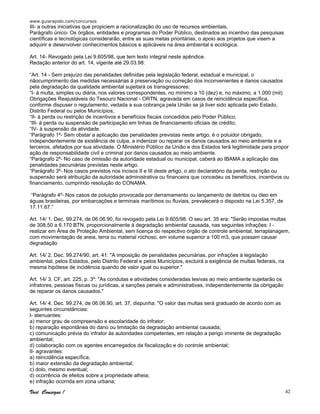 www.guiarapido.com/concursos
Você Consegue ! 42
III- a outras iniciativas que propiciem a racionalização do uso de recursos ambientais.
Parágrafo único- Os órgãos, entidades e programas do Poder Público, destinados ao incentivo das pesquisas
científicas e tecnológicas considerarão, entre as suas metas prioritárias, o apoio aos projetos que visem a
adquirir e desenvolver conhecimentos básicos e aplicáveis na área ambiental e ecológica.
Art. 14- Revogado pela Lei 9.605/98, que tem texto integral neste apêndice.
Redação anterior do art. 14, vigente até 29.03.98:
“Art. 14 - Sem prejuízo das penalidades definidas pela legislação federal, estadual e municipal, o
nãocumprimento das medidas necessárias à preservação ou correção dos inconvenientes e danos causados
pela degradação da qualidade ambiental sujeitará os transgressores:
“I- à multa, simples ou diária, nos valores correspondentes, no mínimo a 10 (dez) e, no máximo, a 1.000 (mil)
Obrigações Reajustáveis do Tesouro Nacional - ORTN, agravada em casos de reincidência específica,
conforme dispuser o regulamento, vedada a sua cobrança pela União se já tiver sido aplicada pelo Estado,
Distrito Federal ou pelos Municípios;
“II- à perda ou restrição de incentivos e benefícios fiscais concedidos pelo Poder Público;
“III- à perda ou suspensão de participação em linhas de financiamento oficiais de crédito;
“IV- à suspensão da atividade.
“Parágrafo 1º- Sem obstar a aplicação das penalidades previstas neste artigo, é o poluidor obrigado,
independentemente de existência de culpa, a indenizar ou reparar os danos causados ao meio ambiente e a
terceiros, afetados por sua atividade. O Ministério Público da União e dos Estados terá legitimidade para propor
ação de responsabilidade civil e criminal por danos causados ao meio ambiente.
“Parágrafo 2º- No caso de omissão da autoridade estadual ou municipal, caberá ao IBAMA a aplicação das
penalidades pecuniárias previstas neste artigo.
“Parágrafo 3º- Nos casos previstos nos incisos II e III deste artigo, o ato declaratório da perda, restrição ou
suspensão será atribuição da autoridade administrativa ou financeira que concedeu os benefícios, incentivos ou
financiamento, cumprindo resolução do CONAMA.
“Parágrafo 4º- Nos casos de poluição provocada por derramamento ou lançamento de detritos ou óleo em
águas brasileiras, por embarcações e terminais marítimos ou fluviais, prevalecerá o disposto na Lei 5.357, de
17.11.67.”
Art. 14/ 1. Dec. 99.274, de 06.06.90, foi revogado pela Lei 9.605/98. O seu art. 35 era: "Serão impostas multas
de 308,50 a 6.170 BTN, proporcionalmente à degradação ambiental causada, nas seguintes infrações: I -
realizar em Área de Proteção Ambiental, sem licença do respectivo órgão de controle ambiental, terraplanagem,
com movimentação de areia, terra ou material rochoso, em volume superior a 100 m3, que possam causar
degradação
Art. 14/ 2. Dec. 99.274/90, art. 41: "A imposição de penalidades pecuniárias, por infrações à legislação
ambiental, pelos Estados, pelo Distrito Federal e pelos Municípios, excluirá a exigência de multas federais, na
mesma hipótese de incidência quando de valor igual ou superior."
Art. 14/ 3. CF, art. 225, p. 3º: "As condutas e atividades consideradas lesivas ao meio ambiente sujeitarão os
infratores, pessoas físicas ou jurídicas, a sanções penais e administrativas, independentemente da obrigação
de reparar os danos causados."
Art. 14/ 4. Dec. 99.274, de 06.06.90, art. 37, dispunha: "O valor das multas será graduado de acordo com as
seguintes circunstâncias:
I- atenuantes:
a) menor grau de compreensão e escolaridade do infrator;
b) reparação espontânea do dano ou limitação da degradação ambiental causada;
c) comunicação prévia do infrator às autoridades competentes, em relação a perigo iminente de degradação
ambiental;
d) colaboração com os agentes encarregados da fiscalização e do controle ambiental;
II- agravantes:
a) reincidência específica;
b) maior extensão da degradação ambiental;
c) dolo, mesmo eventual;
d) ocorrência de efeitos sobre a propriedade alheia;
e) infração ocorrida em zona urbana;
 