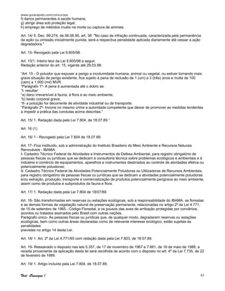 www.guiarapido.com/concursos
Você Consegue ! 43
f) danos permanentes à saúde humana;
g) atingir área sob proteção legal;
h) emprego de métodos cruéis na morte ou captura de animais.
Art. 14/ 5. Dec. 99.274, de 06.06.90, art. 38: "No caso de infração continuada, caracterizada pela permanência
da ação ou omissão inicialmente punida, será a respectiva penalidade aplicada diariamente até cessar a ação
degradadora."
Art. 15- Revogado pela Lei 9.605/98.
Art. 15/1. Inteiro teor da Lei 9.605/98 a seguir.
Redação anterior do art. 15, vigente até 29.03.98:
“Art. 15 - O poluidor que expuser a perigo a incolumidade humana, animal ou vegetal, ou estiver tornando mais
grave situação de perigo existente, fica sujeito à pena de reclusão de 1 (um) a 3 (três) anos e multa de 100
(cem) a 1.000 (mil) MVR.
“Parágrafo 1º- A pena é aumentada até o dobro se:
“I- resultar:
“a) dano irreversível à fauna, à flora e ao meio ambiente;
“b) lesão corporal grave;
“II- a poluição for decorrente de atividade industrial ou de transporte;
“Parágrafo 2º- Incorre no mesmo crime a autoridade competente que deixar de promover as medidas tendentes
a impedir a prática das condutas acima descritas.”
Art. 15/ 1. Redação dada pela Lei 7.804, de 18.07.89.”
Art. 16 (1)
Art. 16/ 1 - Revogado pela Lei 7.804 de 18.07.89.
Art. 17- Fica instituído, sob a administração do Instituto Brasileiro do Meio Ambiente e Recursos Naturais
Renováveis - IBAMA:
I- Cadastro Técnico Federal de Atividades e Instrumentos de Defesa Ambiental, para registro obrigatório de
pessoas físicas ou jurídicas que se dedicam à consultoria técnica sobre problemas ecológicos e ambientais e à
indústria e comércio de equipamentos, aparelhos e instrumentos destinados ao controle de atividades efetiva ou
potencialmente poluidoras;
II- Cadastro Técnico Federal de Atividades Potencialmente Poluidoras ou Utilizadoras de Recursos Ambientais,
para registro obrigatório de pessoas físicas ou jurídicas que se dedicam a atividades potencialmente poluidoras
e/ou extração, produção, transporte e comercialização de produtos potencialmente perigosos ao meio ambiente,
assim como de produtos e subprodutos da fauna e flora.
Art. 17/ 1. Redação dada pela Lei 7.804 de 18/07/89.
Art. 18- São transformadas em reservas ou estações ecológicas, sob a responsabilidade do IBAMA, as florestas
e as demais formas de vegetação natural de preservação permanente, relacionadas no artigo 2º da Lei 4.771,
de 15 de setembro de 1965 - Código Florestal, e os pousos das aves de arribação protegidas por convênios,
acordos ou tratados assinados pelo Brasil com outras nações.
Parágrafo único- As pessoas físicas ou jurídicas que, de qualquer modo, degradarem reservas ou estações
ecológicas, bem como outras áreas declaradas como de relevante interesse ecológico, estão sujeitas às
penalidades
previstas no artigo 14 desta Lei.
Art. 18/ 1. Art. 2º da Lei 4.771/65 com redação dada pela Lei 7.803, de 18.07.89.
Art. 19- Ressalvado o disposto nas leis 5.357, de 17 de novembro de 1967 e 7.661, de 16 de maio de 1988, a
receita proveniente da aplicação desta lei será recolhida de acordo com o disposto no art. 4º da Lei 7.735, de 22
de fevereiro de 1989.
Art. 19/ 1. Artigo incluído pela Lei 7.804, de 18.07.89.
 