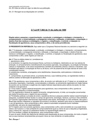 www.guiarapido.com/concursos
Você Consegue ! 44
Art. 20- Esta Lei entra em vigor na data de sua publicação.
Art. 21- Revogam-se as disposições em contrário.
2.7 Lei Nº 7.802 de 11 de Julho de 1989
Dispõe sobre a pesquisa, a experimentação, a produção, a embalagem e rotulagem, o transporte, o
armazenamento, a comercialização, a propaganda comercial, a utilização, a importação, a exportação, o
destino final dos resíduos e embalagens, o registro, a classificação, o controle, a inspeção e a
fiscalização de agrotóxicos, seus componentes e afins, e dá outras providências
O PRESIDENTE DA REPÚBLICA, faço saber que o Congresso Nacional decreta e eu sanciono a seguinte Lei:
Art. 1º A pesquisa, a experimentação, a produção, a embalagem e rotulagem, o transporte, o armazenamento,
a comercialização, a propaganda comercial, a utilização, a importação, a exportação, o destino final dos
resíduos e embalagens, o registro, a classificação, o controle, a inspeção e a fiscalização de agrotóxicos, seus
componentes e afins, serão regidos por esta Lei.
Art. 2º Para os efeitos desta Lei, consideram-se:
I - agrotóxicos e afins:
a) os produtos e os agentes de processos físicos, químicos ou biológicos, destinados ao uso nos setores de
produção, no armazenamento e beneficiamento de produtos agrícolas, nas pastagens, na proteção de florestas,
nativas ou implantadas, e de outros ecossistemas e também de ambientes urbanos, hídricos e industriais, cuja
finalidade seja alterar a composição da flora ou da fauna, a fim de preservá-las da ação danosa de seres vivos
considerados nocivos;
b) substâncias e produtos, empregados como desfolhantes, dessecantes, estimuladores e inibidores de
crescimento;
II - componentes: os princípios ativos, os produtos técnicos, suas matérias-primas, os ingredientes inertes e
aditivos usados na fabricação de agrotóxicos e afins.
Art. 3º Os agrotóxicos, seus componentes e afins, de acordo com definição do art. 2º desta Lei, só poderão ser
produzidos, exportados, importados, comercializados e utilizados, se previamente registrados em órgão federal,
de acordo com as diretrizes e exigências dos órgãos federais responsáveis pelos setores da saúde, do meio
ambiente e da agricultura.
§ 1º Fica criado o registro especial temporário para agrotóxicos, seus componentes e afins, quando se
destinarem à pesquisa e à experimentação.
§ 2º Os registrantes e titulares de registro fornecerão, obrigatoriamente, à União, as inovações concernentes
aos dados fornecidos para o registro de seus produtos.
§ 3º Entidades públicas e privadas de ensino, assistência técnica e pesquisa poderão realizar experimentação e
pesquisas, e poderão fornecer laudos no campo da agronomia, toxicologia, resíduos, química e meio ambiente.
§ 4º Quando organizações internacionais responsáveis pela saúde, alimentação ou meio ambiente, das quais o
Brasil seja membro integrante ou signatário de acordos e convênios, alertarem para riscos ou desaconselharem
o uso de agrotóxicos, seus componentes e afins, caberá à autoridade competente tomar imediatas
providências, sob pena de responsabilidade.
§ 5º O registro para novo produto agrotóxico, seus componentes e afins, será concedido se a sua ação tóxica
sobre o ser humano e o meio ambiente for comprovadamente igual ou menor do que a daqueles já registrados,
para o mesmo fim, segundo os parâmetros fixados na regulamentação desta Lei.
§ 6º Fica proibido o registro de agrotóxicos, seus componentes e afins:
a) para os quais o Brasil não disponha de métodos para desativação de seus componentes, de modo a impedir
que os seus resíduos remanescentes provoquem riscos ao meio ambiente e à saúde pública;
 