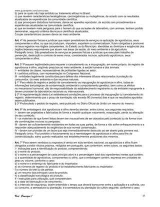 www.guiarapido.com/concursos
Você Consegue ! 45
b) para os quais não haja antídoto ou tratamento eficaz no Brasil;
c) que revelem características teratogênicas, carcinogênicas ou mutagênicas, de acordo com os resultados
atualizados de experiências da comunidade científica;
d) que provoquem distúrbios hormonais, danos ao aparelho reprodutor, de acordo com procedimentos e
experiências atualizadas na comunidade científica;
e) que se revelem mais perigosos para o homem do que os testes de laboratório, com animais, tenham podido
demonstrar, segundo critérios técnicos e científicos atualizados;
f) cujas características causem danos ao meio ambiente.
Art. 4º As pessoas físicas e jurídicas que sejam prestadoras de serviços na aplicação de agrotóxicos, seus
componentes e afins, ou que os produzam, importem, exportem ou comercializem, ficam obrigadas a promover
os seus registros nos órgãos competentes, do Estado ou do Município, atendidas as diretrizes e exigências dos
órgãos federais responsáveis que atuam nas áreas da saúde, do meio ambiente e da agricultura.
Parágrafo único. São prestadoras de serviços as pessoas físicas e jurídicas que executam trabalho de
prevenção, destruição e controle de seres vivos, considerados nocivos, aplicando agrotóxicos, seus
componentes e afins.
Art. 5º Possuem legitimidade para requerer o cancelamento ou a impugnação, em nome próprio, do registro de
agrotóxicos e afins, argüindo prejuízos ao meio ambiente, à saúde humana e dos animais:
I - entidades de classe, representativas de profissões ligadas ao setor;
II - partidos políticos, com representação no Congresso Nacional;
III - entidades legalmente constituídas para defesa dos interesses difusos relacionados à proteção do
consumidor, do meio ambiente e dos recursos naturais.
§ 1º Para efeito de registro e pedido de cancelamento ou impugnação de agrotóxicos e afins, todas as
informações toxicológicas de contaminação ambiental e comportamento genético, bem como os efeitos
no mecanismo hormonal, são de responsabilidade do estabelecimento registrante ou da entidade impugnante e
devem proceder de laboratórios nacionais ou internacionais.
§ 2º A regulamentação desta Lei estabelecerá condições para o processo de impugnação ou cancelamento do
registro, determinando que o prazo de tramitação não exceda 90 (noventa) dias e que os resultados apurados
sejam publicados.
§ 3º Protocolado o pedido de registro, será publicado no Diário Oficial da União um resumo do mesmo.
Art. 6º As embalagens dos agrotóxicos e afins deverão atender, entre outros, aos seguintes requisitos:
I - devem ser projetadas e fabricadas de forma a impedir qualquer vazamento, evaporação, perda ou alteração
de seu conteúdo;
II - os materiais de que forem feitas devem ser insuscetíveis de ser atacados pelo conteúdo ou de formar com
ele combinações nocivas ou perigosas;
III - devem ser suficientemente resistentes em todas as suas partes, de forma a não sofrer enfraquecimento e a
responder adequadamente às exigências de sua normal conservação;
IV - devem ser providas de um lacre que seja irremediavelmente destruído ao ser aberto pela primeira vez.
Parágrafo único. Fica proibido o fracionamento ou a reembalagem de agrotóxicos e afins para fins de
comercialização, salvo quando realizados nos estabelecimentos produtores dos mesmos.
Art. 7º Para serem vendidos ou expostos à venda em todo território nacional, os agrotóxicos e afins ficam
obrigados a exibir rótulos próprios, redigidos em português, que contenham, entre outros, os seguintes dados:
I - indicações para a identificação do produto, compreendendo:
a) o nome do produto;
b) o nome e a percentagem de cada princípio ativo e a percentagem total dos ingredientes inertes que contém;
c) a quantidade de agrotóxicos, componentes ou afins, que a embalagem contém, expressa em unidades de
peso ou volume, conforme o caso;
d) o nome e o endereço do fabricante e do importador;
e) os números de registro do produto e do estabelecimento fabricante ou importador;
f) o número do lote ou da partida;
g) um resumo dos principais usos do produto;
h) a classificação toxicológica do produto;
II - instruções para utilização, que compreendam:
a) a data de fabricação e de vencimento;
b) o intervalo de segurança, assim entendido o tempo que deverá transcorrer entre a aplicação e a colheita, uso
ou consumo, a semeadura ou plantação, e a semeadura ou plantação do cultivo seguinte, conforme o caso;
 