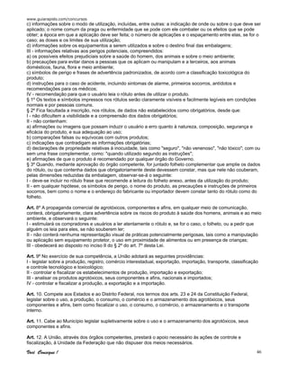 www.guiarapido.com/concursos
Você Consegue ! 46
c) informações sobre o modo de utilização, incluídas, entre outras: a indicação de onde ou sobre o que deve ser
aplicado; o nome comum da praga ou enfermidade que se pode com ele combater ou os efeitos que se pode
obter; a época em que a aplicação deve ser feita; o número de aplicações e o espaçamento entre elas, se for o
caso; as doses e os limites de sua utilização;
d) informações sobre os equipamentos a serem utilizados e sobre o destino final das embalagens;
III - informações relativas aos perigos potenciais, compreendidos:
a) os possíveis efeitos prejudiciais sobre a saúde do homem, dos animais e sobre o meio ambiente;
b) precauções para evitar danos a pessoas que os aplicam ou manipulam e a terceiros, aos animais
domésticos, fauna, flora e meio ambiente;
c) símbolos de perigo e frases de advertência padronizados, de acordo com a classificação toxicológica do
produto;
d) instruções para o caso de acidente, incluindo sintomas de alarme, primeiros socorros, antídotos e
recomendações para os médicos;
IV - recomendação para que o usuário leia o rótulo antes de utilizar o produto.
§ 1º Os textos e símbolos impressos nos rótulos serão claramente visíveis e facilmente legíveis em condições
normais e por pessoas comuns.
§ 2º Fica facultada a inscrição, nos rótulos, de dados não estabelecidos como obrigatórios, desde que:
I - não dificultem a visibilidade e a compreensão dos dados obrigatórios;
II - não contenham:
a) afirmações ou imagens que possam induzir o usuário a erro quanto à natureza, composição, segurança e
eficácia do produto, e sua adequação ao uso;
b) comparações falsas ou equívocas com outros produtos;
c) indicações que contradigam as informações obrigatórias;
d) declarações de propriedade relativas à inocuidade, tais como "seguro", "não venenoso", "não tóxico"; com ou
sem uma frase complementar, como: "quando utilizado segundo as instruções";
e) afirmações de que o produto é recomendado por qualquer órgão do Governo.
§ 3º Quando, mediante aprovação do órgão competente, for juntado folheto complementar que amplie os dados
do rótulo, ou que contenha dados que obrigatoriamente deste devessem constar, mas que nele não couberam,
pelas dimensões reduzidas da embalagem, observar-se-á o seguinte:
I - deve-se incluir no rótulo frase que recomende a leitura do folheto anexo, antes da utilização do produto;
II - em qualquer hipótese, os símbolos de perigo, o nome do produto, as precauções e instruções de primeiros
socorros, bem como o nome e o endereço do fabricante ou importador devem constar tanto do rótulo como do
folheto.
Art. 8º A propaganda comercial de agrotóxicos, componentes e afins, em qualquer meio de comunicação,
conterá, obrigatoriamente, clara advertência sobre os riscos do produto à saúde dos homens, animais e ao meio
ambiente, e observará o seguinte:
I - estimulará os compradores e usuários a ler atentamente o rótulo e, se for o caso, o folheto, ou a pedir que
alguém os leia para eles, se não souberem ler;
II - não conterá nenhuma representação visual de práticas potencialmente perigosas, tais como a manipulação
ou aplicação sem equipamento protetor, o uso em proximidade de alimentos ou em presença de crianças;
III - obedecerá ao disposto no inciso II do § 2º do art. 7º desta Lei.
Art. 9º No exercício de sua competência, a União adotará as seguintes providências:
I - legislar sobre a produção, registro, comércio interestadual, exportação, importação, transporte, classificação
e controle tecnológico e toxicológico;
II - controlar e fiscalizar os estabelecimentos de produção, importação e exportação;
III - analisar os produtos agrotóxicos, seus componentes e afins, nacionais e importados;
IV - controlar e fiscalizar a produção, a exportação e a importação.
Art. 10. Compete aos Estados e ao Distrito Federal, nos termos dos arts. 23 e 24 da Constituição Federal,
legislar sobre o uso, a produção, o consumo, o comércio e o armazenamento dos agrotóxicos, seus
componentes e afins, bem como fiscalizar o uso, o consumo, o comércio, o armazenamento e o transporte
interno.
Art. 11. Cabe ao Município legislar supletivamente sobre o uso e o armazenamento dos agrotóxicos, seus
componentes e afins.
Art. 12. A União, através dos órgãos competentes, prestará o apoio necessário às ações de controle e
fiscalização, à Unidade da Federação que não dispuser dos meios necessários.
 
