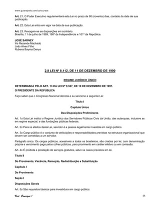 www.guiarapido.com/concursos
Você Consegue ! 48
Art. 21. O Poder Executivo regulamentará esta Lei no prazo de 90 (noventa) dias, contado da data de sua
publicação.
Art. 22. Esta Lei entra em vigor na data de sua publicação.
Art. 23. Revogam-se as disposições em contrário.
Brasília, 11 de julho de 1989; 168º da Independência e 101º da República.
JOSÉ SARNEY
Íris Rezende Machado
João Alves Filho
Rubens Bayma Denys
2.8 LEI Nº 8.112, DE 11 DE DEZEMBRO DE 1990
REGIME JURÍDICO ÚNICO
DETERMINADA PELO ART. 13 DA LEI Nº 9.527, DE 10 DE DEZEMBRO DE 1997.
O PRESIDENTE DA REPÚBLICA
Faço saber que o Congresso Nacional decreta e eu sanciono a seguinte Lei:
Título I
Capítulo Único
Das Disposições Preliminares
Art. 1o Esta Lei institui o Regime Jurídico dos Servidores Públicos Civis da União, das autarquias, inclusive as
em regime especial, e das fundações públicas federais.
Art. 2o Para os efeitos desta Lei, servidor é a pessoa legalmente investida em cargo público.
Art. 3o Cargo público é o conjunto de atribuições e responsabilidades previstas na estrutura organizacional que
devem ser cometidas a um servidor.
Parágrafo único. Os cargos públicos, acessíveis a todos os brasileiros, são criados por lei, com denominação
própria e vencimento pago pelos cofres públicos, para provimento em caráter efetivo ou em comissão.
Art. 4o É proibida a prestação de serviços gratuitos, salvo os casos previstos em lei.
Título II
Do Provimento, Vacância, Remoção, Redistribuição e Substituição
Capítulo I
Do Provimento
Seção I
Disposições Gerais
Art. 5o São requisitos básicos para investidura em cargo público:
 