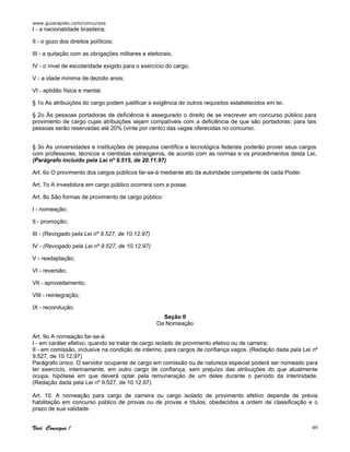 www.guiarapido.com/concursos
Você Consegue ! 49
I - a nacionalidade brasileira;
II - o gozo dos direitos políticos;
III - a quitação com as obrigações militares e eleitorais;
IV - o nível de escolaridade exigido para o exercício do cargo;
V - a idade mínima de dezoito anos;
VI - aptidão física e mental.
§ 1o As atribuições do cargo podem justificar a exigência de outros requisitos estabelecidos em lei.
§ 2o Às pessoas portadoras de deficiência é assegurado o direito de se inscrever em concurso público para
provimento de cargo cujas atribuições sejam compatíveis com a deficiência de que são portadoras; para tais
pessoas serão reservadas até 20% (vinte por cento) das vagas oferecidas no concurso.
§ 3o As universidades e instituições de pesquisa científica e tecnológica federais poderão prover seus cargos
com professores, técnicos e cientistas estrangeiros, de acordo com as normas e os procedimentos desta Lei.
(Parágrafo incluído pela Lei nº 9.515, de 20.11.97)
Art. 6o O provimento dos cargos públicos far-se-á mediante ato da autoridade competente de cada Poder.
Art. 7o A investidura em cargo público ocorrerá com a posse.
Art. 8o São formas de provimento de cargo público:
I - nomeação;
II - promoção;
III - (Revogado pela Lei nº 9.527, de 10.12.97)
IV - (Revogado pela Lei nº 9.527, de 10.12.97)
V - readaptação;
VI - reversão;
VII - aproveitamento;
VIII - reintegração;
IX - recondução.
Seção II
Da Nomeação
Art. 9o A nomeação far-se-á:
I - em caráter efetivo, quando se tratar de cargo isolado de provimento efetivo ou de carreira;
II - em comissão, inclusive na condição de interino, para cargos de confiança vagos. (Redação dada pela Lei nº
9.527, de 10.12.97)
Parágrafo único. O servidor ocupante de cargo em comissão ou de natureza especial poderá ser nomeado para
ter exercício, interinamente, em outro cargo de confiança, sem prejuízo das atribuições do que atualmente
ocupa, hipótese em que deverá optar pela remuneração de um deles durante o período da interinidade.
(Redação dada pela Lei nº 9.527, de 10.12.97)
Art. 10. A nomeação para cargo de carreira ou cargo isolado de provimento efetivo depende de prévia
habilitação em concurso público de provas ou de provas e títulos, obedecidos a ordem de classificação e o
prazo de sua validade.
 