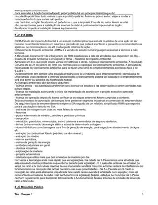 www.guiarapido.com/concursos
Você Consegue ! 5
Para entender a função fiscalizadora do poder público há um princípio filosófico que diz:
- o cidadão pode fazer tudo, menos o que é proibido pela lei. Assim eu posso andar, viajar e mudar a
natureza dentro do que as leis não proíbe,
- ao contrário, o órgão fiscalizador só pode fazer o que a lei prevê. Fora da lei, nada. Assim se a lei
não previu normas para a instalação de antenas de rádio é praticamente impossível ao órgão
fiscalizador impedir a instalação desses equipamentos.
7 - O EIA RIMA
O EIA Estudo de Impacto Ambiental é um estudo multidisciplinar que estuda os efeitos de uma ação do ser
humano no ambiente fazendo um balanço e previsão do que poderá acontecer e prevendo e recomendando as
ações ou de minimização ou de até mudança de critérios de ação. .
O Relatório de Impacto ambiental - RIMA é a versão do estudo numa linguagem acessível a técnicos e não
técnicos.
A Resolução Conama 001 de 23de janeiro de 1986 estabeleceu a lista de atividades que dependem de EIA –
Estudo de Impacto Ambiental e o respectivo Rima – Relatório de Impacto Ambiental.
Aprovado um EIA, que pode propor várias providências e obras, haverá o licenciamento ambiental. A resolução
Conama 06 de 21 de janeiro de 1986 deu normas para a expedição do licenciamento ambiental. A previsão da
necessidade do licenciamento ambiental para se fazer uma série de empreendimentos aconteceu face à lei
6.938/81 .
O licenciamento tem sempre uma situação precária pois se a indústria ou o empreendimento ( construção de
uma estrada ) não obedecer a critérios estabelecidos o licenciamento poderá ser cassado e o empreendimento
terá que sofrer ou paralisia ou modificação radical.
As licenças ambientais são dos tipos seguintes:
- licença prévia – dá autorização preliminar para avançar os estudos e faz observações a serem atendidas nas
outras etapas,
- licença de instalação autorizando o início da implantação de acordo com o projeto executivo aprovado
anteriormente,
- licença de operação depois do Ibama verificar se as etapas anteriores foram cumpridas a contento.
Todo o processo de aprovação de licenças deve preservar segredos industriais e comerciais do empreendedor.
Os seguintes tipos de empreendimento exigem o EIA seguido de um relatório simplificado RIMA que exponha
para a população o descrito no EIA;
- estradas de rodagem com duas ou mais faixas de rolamento,
- ferrovias
- portos e terminais de minério , petróleo e produtos químicos
- aeroportos
- oleodutos, gasodutos, minerodutos, tronco coletores e emissários de esgotos sanitários,
- linhas de transmissão de energia elétrica acima de determinada voltagem
- obras hidráulicas como barragens para fins de geração de energia, para irrigação e abastecimento de água
etc.
- extração de combustível fóssil ( petróleo, carvão mineral ),
- extração de minério
- aterros sanitários,
- usinas de geração de energia
- unidades industriais em geral
- distritos industriais
- exploração de madeira
- projetos urbanísticos
- atividade que utilize mais que dez toneladas de madeira por dia.
Por vezes a tecnologia anda mais rápido que as legislações. Na cidade de S.Paulo temos uma atividade que
está causando muitos problemas e que não foi coberta pela legislação . É o caso das antenas de emissão de
sinais de radio e tv com sérias dúvidas da sua inocuidade sanitária mas com enorme certeza da interferência no
funcionamento na recepção das ondas de rádios nas suas proximidades . Na Av. Paulista em S.Paulo a
recepção de rádio está altamente prejudicada face existir nessa avenida ( localizada num espigão ) mais de
cinco antenas emissoras de rádio. Não conhecemos na legislação federal, estadual ou municipal de S.Paulo
nenhum regulamento para disciplinar tecnicamente o funcionamento dessas antenas de emissão de sinais de
rádio e televisão.
8 - O Ministério Público
 