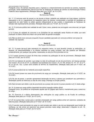 www.guiarapido.com/concursos
Você Consegue ! 50
Parágrafo único. Os demais requisitos para o ingresso e o desenvolvimento do servidor na carreira, mediante
promoção, serão estabelecidos pela lei que fixar as diretrizes do sistema de carreira na Administração Pública
Federal e seus regulamentos. (Redação dada pela Lei nº 9.527, de 10.12.97)
Seção III
Do Concurso Público
Art. 11. O concurso será de provas ou de provas e títulos, podendo ser realizado em duas etapas, conforme
dispuserem a lei e o regulamento do respectivo plano de carreira, condicionada a inscrição do candidato ao
pagamento do valor fixado no edital, quando indispensável ao seu custeio, e ressalvadas as hipóteses de
isenção nele expressamente previstas. (Redação dada pela Lei nº 9.527, de 10.12.97)
Art. 12. O concurso público terá validade de até 2 (dois ) anos, podendo ser prorrogado uma única vez, por igual
período.
§ 1o O prazo de validade do concurso e as condições de sua realização serão fixados em edital, que será
publicado no Diário Oficial da União e em jornal diário de grande circulação.
§ 2o Não se abrirá novo concurso enquanto houver candidato aprovado em concurso anterior com prazo de
validade não expirado.
Seção IV
Da Posse e do Exercício
Art. 13. A posse dar-se-á pela assinatura do respectivo termo, no qual deverão constar as atribuições, os
deveres, as responsabilidades e os direitos inerentes ao cargo ocupado, que não poderão ser alterados
unilateralmente, por qualquer das partes, ressalvados os atos de ofício previstos em lei.
§ 1o A posse ocorrerá no prazo de trinta dias contados da publicação do ato de provimento. (Redação dada
pela Lei nº 9.527, de 10.12.97)
§ 2o Em se tratando de servidor, que esteja na data de publicação do ato de provimento, em licença prevista
nos incisos I, III e V do art. 81, ou afastado nas hipóteses dos incisos I, IV, VI, VIII, alíneas "a", "b", "d", "e" e "f",
IX e X do art. 102, o prazo será contado do término do impedimento. (Redação dada pela Lei nº 9.527, de
10.12.97)
§ 3o A posse poderá dar-se mediante procuração específica.
§ 4o Só haverá posse nos casos de provimento de cargo por nomeação. (Redação dada pela Lei nº 9.527, de
10.12.97)
§ 5o No ato da posse, o servidor apresentará declaração de bens e valores que constituem seu patrimônio e
declaração quanto ao exercício ou não de outro cargo, emprego ou função pública.
§ 6o Será tornado sem efeito o ato de provimento se a posse não ocorrer no prazo previsto no § 1o deste artigo.
Art. 14. A posse em cargo público dependerá de prévia inspeção médica oficial.
Parágrafo único. Só poderá ser empossado aquele que for julgado apto física e mentalmente para o exercício
do cargo.
Art. 15. Exercício é o efetivo desempenho das atribuições do cargo público ou da função de confiança.
(Redação dada pela Lei nº 9.527, de 10.12.97)
§ 1o É de quinze dias o prazo para o servidor empossado em cargo público entrar em exercício, contados da
data da posse. (Redação dada pela Lei nº 9.527, de 10.12.97)
§ 2o O servidor será exonerado do cargo ou será tornado sem efeito o ato de sua designação para função de
confiança, se não entrar em exercício nos prazos previstos neste artigo, observado o disposto no art. 18.
(Redação dada pela Lei nº 9.527, de 10.12.97)
 