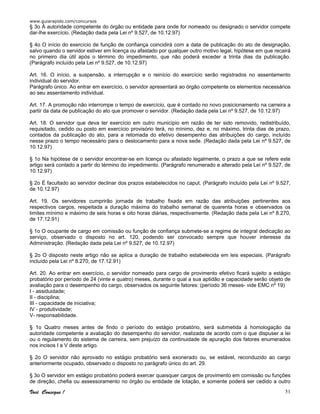 www.guiarapido.com/concursos
Você Consegue ! 51
§ 3o À autoridade competente do órgão ou entidade para onde for nomeado ou designado o servidor compete
dar-lhe exercício. (Redação dada pela Lei nº 9.527, de 10.12.97)
§ 4o O início do exercício de função de confiança coincidirá com a data de publicação do ato de designação,
salvo quando o servidor estiver em licença ou afastado por qualquer outro motivo legal, hipótese em que recairá
no primeiro dia útil após o término do impedimento, que não poderá exceder a trinta dias da publicação.
(Parágrafo incluído pela Lei nº 9.527, de 10.12.97)
Art. 16. O início, a suspensão, a interrupção e o reinício do exercício serão registrados no assentamento
individual do servidor.
Parágrafo único. Ao entrar em exercício, o servidor apresentará ao órgão competente os elementos necessários
ao seu assentamento individual.
Art. 17. A promoção não interrompe o tempo de exercício, que é contado no novo posicionamento na carreira a
partir da data de publicação do ato que promover o servidor. (Redação dada pela Lei nº 9.527, de 10.12.97)
Art. 18. O servidor que deva ter exercício em outro município em razão de ter sido removido, redistribuído,
requisitado, cedido ou posto em exercício provisório terá, no mínimo, dez e, no máximo, trinta dias de prazo,
contados da publicação do ato, para a retomada do efetivo desempenho das atribuições do cargo, incluído
nesse prazo o tempo necessário para o deslocamento para a nova sede. (Redação dada pela Lei nº 9.527, de
10.12.97)
§ 1o Na hipótese de o servidor encontrar-se em licença ou afastado legalmente, o prazo a que se refere este
artigo será contado a partir do término do impedimento. (Parágrafo renumerado e alterado pela Lei nº 9.527, de
10.12.97)
§ 2o É facultado ao servidor declinar dos prazos estabelecidos no caput. (Parágrafo incluído pela Lei nº 9.527,
de 10.12.97)
Art. 19. Os servidores cumprirão jornada de trabalho fixada em razão das atribuições pertinentes aos
respectivos cargos, respeitada a duração máxima do trabalho semanal de quarenta horas e observados os
limites mínimo e máximo de seis horas e oito horas diárias, respectivamente. (Redação dada pela Lei nº 8.270,
de 17.12.91)
§ 1o O ocupante de cargo em comissão ou função de confiança submete-se a regime de integral dedicação ao
serviço, observado o disposto no art. 120, podendo ser convocado sempre que houver interesse da
Administração. (Redação dada pela Lei nº 9.527, de 10.12.97)
§ 2o O disposto neste artigo não se aplica a duração de trabalho estabelecida em leis especiais. (Parágrafo
incluído pela Lei nº 8.270, de 17.12.91)
Art. 20. Ao entrar em exercício, o servidor nomeado para cargo de provimento efetivo ficará sujeito a estágio
probatório por período de 24 (vinte e quatro) meses, durante o qual a sua aptidão e capacidade serão objeto de
avaliação para o desempenho do cargo, observados os seguinte fatores: (período 36 meses- vide EMC nº 19)
I - assiduidade;
II - disciplina;
III - capacidade de iniciativa;
IV - produtividade;
V- responsabilidade.
§ 1o Quatro meses antes de findo o período do estágio probatório, será submetida à homologação da
autoridade competente a avaliação do desempenho do servidor, realizada de acordo com o que dispuser a lei
ou o regulamento do sistema de carreira, sem prejuízo da continuidade de apuração dos fatores enumerados
nos incisos I a V deste artigo.
§ 2o O servidor não aprovado no estágio probatório será exonerado ou, se estável, reconduzido ao cargo
anteriormente ocupado, observado o disposto no parágrafo único do art. 29.
§ 3o O servidor em estágio probatório poderá exercer quaisquer cargos de provimento em comissão ou funções
de direção, chefia ou assessoramento no órgão ou entidade de lotação, e somente poderá ser cedido a outro
 