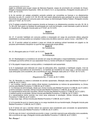 www.guiarapido.com/concursos
Você Consegue ! 52
órgão ou entidade para ocupar cargos de Natureza Especial, cargos de provimento em comissão do Grupo-
Direção e Assessoramento Superiores - DAS, de níveis 6, 5 e 4, ou equivalentes. (Parágrafo incluído pela Lei nº
9.527, de 10.12.97)
§ 4o Ao servidor em estágio probatório somente poderão ser concedidas as licenças e os afastamentos
previstos nos arts. 81, incisos I a IV, 94, 95 e 96, bem assim afastamento para participar de curso de formação
decorrente de aprovação em concurso para outro cargo na Administração Pública Federal. (Parágrafo incluído
pela Lei nº 9.527, de 10.12.97)
§ 5o O estágio probatório ficará suspenso durante as licenças e os afastamentos previstos nos arts. 83, 84, §
1o, 86 e 96, bem assim na hipótese de participação em curso de formação, e será retomado a partir do término
do impedimento. (Parágrafo incluído pela Lei nº 9.527, de 10.12.97)
Seção V
Da Estabilidade
Art. 21. O servidor habilitado em concurso público e empossado em cargo de provimento efetivo adquirirá
estabilidade no serviço público ao completar 2 (dois) anos de efetivo exercício. (prazo 3 anos - vide EMC nº 19)
Art. 22. O servidor estável só perderá o cargo em virtude de sentença judicial transitada em julgado ou de
processo administrativo disciplinar no qual lhe seja assegurada ampla defesa.
Seção VI
Da Transferência
Art. 23. (Revogado pela Lei nº 9.527, de 10.12.97)
Seção VII
Da Readaptação
Art. 24. Readaptação é a investidura do servidor em cargo de atribuições e responsabilidades compatíveis com
a limitação que tenha sofrido em sua capacidade física ou mental verificada em inspeção médica.
§ 1o Se julgado incapaz para o serviço público, o readaptando será aposentado.
§ 2o A readaptação será efetivada em cargo de atribuições afins, respeitada a habilitação exigida, nível de
escolaridade e equivalência de vencimentos e, na hipótese de inexistência de cargo vago, o servidor exercerá
suas atribuições como excedente, até a ocorrência de vaga. (Redação dada pela Lei nº 9.527, de 10.12.97)
Seção VIII
Da Reversão
(Regulamento Dec. nº 3.644, de 30.11.2000)
"Art. 25. Reversão é o retorno à atividade de servidor aposentado: (Redação dada pela Medida Provisória nº
2.088-38, de 27.3.2001)
I - por invalidez, quando junta médica oficial declarar insubsistentes os motivos da aposentadoria; ou (Inciso
incluído pela Medida Provisória nº 2.088-38, de 27.3.2001)
II - no interesse da administração, desde que: (Inciso incluído pela Medida Provisória nº 2.088-38, de 27.3.2001)
a) tenha solicitado a reversão; (Alínea incluída pela Medida Provisória nº 2.088-38, de 27.3.2001)
b) a aposentadoria tenha sido voluntária; (Alínea incluída pela Medida Provisória nº 2.088-38, de 27.3.2001)
c) estável quando na atividade; (Alínea incluída pela Medida Provisória nº 2.088-38, de 27.3.2001)
d) a aposentadoria tenha ocorrido nos cinco anos anteriores à solicitação; (Alínea incluída pela Medida
Provisória nº 2.088-38, de 27.3.2001)
e) haja cargo vago. (Alínea incluída pela Medida Provisória nº 2.088-38, de 27.3.2001)
§ 1o A reversão far-se-á no mesmo cargo ou no cargo resultante de sua transformação. (Parágrafo incluído pela
Medida Provisória nº 2.088-38, de 27.3.2001)
§ 2o O tempo em que o servidor estiver em exercício será considerado para concessão da aposentadoria.
(Parágrafo incluído pela Medida Provisória nº 2.088-38, de 27.3.2001)
§ 3o No caso do inciso I, encontrando-se provido o cargo, o servidor exercerá suas atribuições como excedente,
até a ocorrência de vaga. (Parágrafo incluído pela Medida Provisória nº 2.088-38, de 27.3.2001)
 