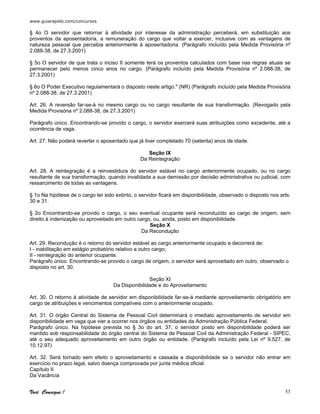 www.guiarapido.com/concursos
Você Consegue ! 53
§ 4o O servidor que retornar à atividade por interesse da administração perceberá, em substituição aos
proventos da aposentadoria, a remuneração do cargo que voltar a exercer, inclusive com as vantagens de
natureza pessoal que percebia anteriormente à aposentadoria. (Parágrafo incluído pela Medida Provisória nº
2.088-38, de 27.3.2001)
§ 5o O servidor de que trata o inciso II somente terá os proventos calculados com base nas regras atuais se
permanecer pelo menos cinco anos no cargo. (Parágrafo incluído pela Medida Provisória nº 2.088-38, de
27.3.2001)
§ 6o O Poder Executivo regulamentará o disposto neste artigo." (NR) (Parágrafo incluído pela Medida Provisória
nº 2.088-38, de 27.3.2001)
Art. 26. A reversão far-se-á no mesmo cargo ou no cargo resultante de sua transformação. (Revogado pela
Medida Provisória nº 2.088-38, de 27.3.2001)
Parágrafo único. Encontrando-se provido o cargo, o servidor exercerá suas atribuições como excedente, até a
ocorrência de vaga.
Art. 27. Não poderá reverter o aposentado que já tiver completado 70 (setenta) anos de idade.
Seção IX
Da Reintegração
Art. 28. A reintegração é a reinvestidura do servidor estável no cargo anteriormente ocupado, ou no cargo
resultante de sua transformação, quando invalidada a sua demissão por decisão administrativa ou judicial, com
ressarcimento de todas as vantagens.
§ 1o Na hipótese de o cargo ter sido extinto, o servidor ficará em disponibilidade, observado o disposto nos arts.
30 e 31.
§ 2o Encontrando-se provido o cargo, o seu eventual ocupante será reconduzido ao cargo de origem, sem
direito à indenização ou aproveitado em outro cargo, ou, ainda, posto em disponibilidade.
Seção X
Da Recondução
Art. 29. Recondução é o retorno do servidor estável ao cargo anteriormente ocupado e decorrerá de:
I - inabilitação em estágio probatório relativo a outro cargo;
II - reintegração do anterior ocupante.
Parágrafo único. Encontrando-se provido o cargo de origem, o servidor será aproveitado em outro, observado o
disposto no art. 30.
Seção XI
Da Disponibilidade e do Aproveitamento
Art. 30. O retorno à atividade de servidor em disponibilidade far-se-á mediante aproveitamento obrigatório em
cargo de atribuições e vencimentos compatíveis com o anteriormente ocupado.
Art. 31. O órgão Central do Sistema de Pessoal Civil determinará o imediato aproveitamento de servidor em
disponibilidade em vaga que vier a ocorrer nos órgãos ou entidades da Administração Pública Federal.
Parágrafo único. Na hipótese prevista no § 3o do art. 37, o servidor posto em disponibilidade poderá ser
mantido sob responsabilidade do órgão central do Sistema de Pessoal Civil da Administração Federal - SIPEC,
até o seu adequado aproveitamento em outro órgão ou entidade. (Parágrafo incluído pela Lei nº 9.527, de
10.12.97)
Art. 32. Será tornado sem efeito o aproveitamento e cassada a disponibilidade se o servidor não entrar em
exercício no prazo legal, salvo doença comprovada por junta médica oficial.
Capítulo II
Da Vacância
 