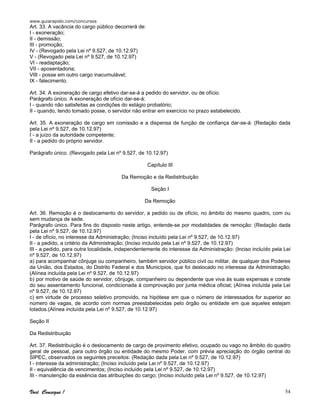 www.guiarapido.com/concursos
Você Consegue ! 54
Art. 33. A vacância do cargo público decorrerá de:
I - exoneração;
II - demissão;
III - promoção;
IV - (Revogado pela Lei nº 9.527, de 10.12.97)
V - (Revogado pela Lei nº 9.527, de 10.12.97)
VI - readaptação;
VII - aposentadoria;
VIII - posse em outro cargo inacumulável;
IX - falecimento.
Art. 34. A exoneração de cargo efetivo dar-se-á a pedido do servidor, ou de ofício.
Parágrafo único. A exoneração de ofício dar-se-á:
I - quando não satisfeitas as condições do estágio probatório;
II - quando, tendo tomado posse, o servidor não entrar em exercício no prazo estabelecido.
Art. 35. A exoneração de cargo em comissão e a dispensa de função de confiança dar-se-á: (Redação dada
pela Lei nº 9.527, de 10.12.97)
I - a juízo da autoridade competente;
II - a pedido do próprio servidor.
Parágrafo único. (Revogado pela Lei nº 9.527, de 10.12.97)
Capítulo III
Da Remoção e da Redistribuição
Seção I
Da Remoção
Art. 36. Remoção é o deslocamento do servidor, a pedido ou de ofício, no âmbito do mesmo quadro, com ou
sem mudança de sede.
Parágrafo único. Para fins do disposto neste artigo, entende-se por modalidades de remoção: (Redação dada
pela Lei nº 9.527, de 10.12.97)
I - de ofício, no interesse da Administração; (Inciso incluído pela Lei nº 9.527, de 10.12.97)
II - a pedido, a critério da Administração; (Inciso incluído pela Lei nº 9.527, de 10.12.97)
III - a pedido, para outra localidade, independentemente do interesse da Administração: (Inciso incluído pela Lei
nº 9.527, de 10.12.97)
a) para acompanhar cônjuge ou companheiro, também servidor público civil ou militar, de qualquer dos Poderes
da União, dos Estados, do Distrito Federal e dos Municípios, que foi deslocado no interesse da Administração;
(Alínea incluída pela Lei nº 9.527, de 10.12.97)
b) por motivo de saúde do servidor, cônjuge, companheiro ou dependente que viva às suas expensas e conste
do seu assentamento funcional, condicionada à comprovação por junta médica oficial; (Alínea incluída pela Lei
nº 9.527, de 10.12.97)
c) em virtude de processo seletivo promovido, na hipótese em que o número de interessados for superior ao
número de vagas, de acordo com normas preestabelecidas pelo órgão ou entidade em que aqueles estejam
lotados.(Alínea incluída pela Lei nº 9.527, de 10.12.97)
Seção II
Da Redistribuição
Art. 37. Redistribuição é o deslocamento de cargo de provimento efetivo, ocupado ou vago no âmbito do quadro
geral de pessoal, para outro órgão ou entidade do mesmo Poder, com prévia apreciação do órgão central do
SIPEC, observados os seguintes preceitos: (Redação dada pela Lei nº 9.527, de 10.12.97)
I - interesse da administração; (Inciso incluído pela Lei nº 9.527, de 10.12.97)
II - equivalência de vencimentos; (Inciso incluído pela Lei nº 9.527, de 10.12.97)
III - manutenção da essência das atribuições do cargo; (Inciso incluído pela Lei nº 9.527, de 10.12.97)
 