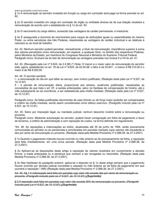 www.guiarapido.com/concursos
Você Consegue ! 56
§ 1o A remuneração do servidor investido em função ou cargo em comissão será paga na forma prevista no art.
62.
§ 2o O servidor investido em cargo em comissão de órgão ou entidade diversa da de sua lotação receberá a
remuneração de acordo com o estabelecido no § 1o do art. 93.
§ 3o O vencimento do cargo efetivo, acrescido das vantagens de caráter permanente, é irredutível.
§ 4o É assegurada a isonomia de vencimentos para cargos de atribuições iguais ou assemelhadas do mesmo
Poder, ou entre servidores dos três Poderes, ressalvadas as vantagens de caráter individual e as relativas à
natureza ou ao local de trabalho.
Art. 42. Nenhum servidor poderá perceber, mensalmente, a título de remuneração, importância superior à soma
dos valores percebidos como remuneração, em espécie, a qualquer título, no âmbito dos respectivos Poderes,
pelos Ministros de Estado, por membros do Congresso Nacional e Ministros do Supremo Tribunal Federal.
Parágrafo único. Excluem-se do teto de remuneração as vantagens previstas nos incisos II a VII do art. 61.
Art. 43. (Revogado pela Lei nº 9.624, de 2.4.98) (*) Nota: O menor e o maior valor da remuneração do servidor
está, agora, estabelecido no art. 18 da Lei nº 9.624, de 02.04.98: o fator é de 25,641 , o menor é R$ 312,00 e o
maior é de R$ 8.000,00.
Art. 44. O servidor perderá:
I - a remuneração do dia em que faltar ao serviço, sem motivo justificado; (Redação dada pela Lei nº 9.527, de
10.12.97)
II - a parcela de remuneração diária, proporcional aos atrasos, ausências justificadas, ressalvadas as
concessões de que trata o art. 97, e saídas antecipadas, salvo na hipótese de compensação de horário, até o
mês subseqüente ao da ocorrência, a ser estabelecida pela chefia imediata. (Redação dada pela Lei nº 9.527,
de 10.12.97)
Parágrafo único. As faltas justificadas decorrentes de caso fortuito ou de força maior poderão ser compensadas
a critério da chefia imediata, sendo assim consideradas como efetivo exercício. (Parágrafo incluído pela Lei nº
9.527, de 10.12.97)
Art. 45. Salvo por imposição legal, ou mandado judicial, nenhum desconto incidirá sobre a remuneração ou
provento.
Parágrafo único. Mediante autorização do servidor, poderá haver consignação em folha de pagamento a favor
de terceiros, a critério da administração e com reposição de custos, na forma definida em regulamento.
"Art. 46. As reposições e indenizações ao erário, atualizadas até 30 de junho de 1994, serão previamente
comunicadas ao servidor ou ao pensionista e amortizadas em parcelas mensais cujos valores não excederão a
dez por cento da remuneração ou provento. (Redação dada pela Medida Provisória nº 2.088-38, de 27.3.2001)
§ 1o Quando o pagamento indevido houver ocorrido no mês anterior ao do processamento da folha, a reposição
será feita imediatamente, em uma única parcela. (Redação dada pela Medida Provisória nº 2.088-38, de
27.3.2001)
§ 2o Aplicam-se as disposições deste artigo à reposição de valores recebidos em cumprimento a decisão
liminar, a tutela antecipada ou a sentença que venham a ser revogadas ou rescindida. (Redação dada pela
Medida Provisória nº 2.088-38, de 27.3.2001)
§ 3o Nas hipóteses do parágrafo anterior, aplica-se o disposto no § 1o deste artigo sempre que o pagamento
houver ocorrido por decisão judicial concedida e cassada no mês anterior ao da folha de pagamento em que
ocorrerá a reposição." (NR) (Redação dada pela Medida Provisória nº 2.088-38, de 27.3.2001)
Art. 46. A§ 1 A indenização será feita em parcelas cujo valor não exceda dez por cento da remuneração ou
provento. (Parágrafo incluído pela Lei nº 9.527, de 10.12.97) o(Suprimido)
§ 2 A reposição será feita em parcelas cujo valor não exceda 25% da remuneração ou provento. (Parágrafo
incluído pela Lei nº 9.527, de 10.12.97) o(Suprimido)
 