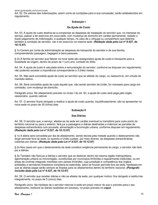 www.guiarapido.com/concursos
Você Consegue ! 58
Art. 52. Os valores das indenizações, assim como as condições para a sua concessão, serão estabelecidos em
regulamento.
Subseção I
Da Ajuda de Custo
Art. 53. A ajuda de custo destina-se a compensar as despesas de instalação do servidor que, no interesse do
serviço, passar a ter exercício em nova sede, com mudança de domicílio em caráter permanente, vedado o
duplo pagamento de indenização, a qualquer tempo, no caso de o cônjuge ou companheiro que detenha
também a condição de servidor, vier a ter exercício na mesma sede. (Redação dada pela Lei nº 9.527, de
10.12.97)
§ 1o Correm por conta da administração as despesas de transporte do servidor e de sua família,
compreendendo passagem, bagagem e bens pessoais.
§ 2o À família do servidor que falecer na nova sede são assegurados ajuda de custo e transporte para a
localidade de origem, dentro do prazo de 1 (um) ano, contado do óbito.
Art. 54. A ajuda de custo é calculada sobre a remuneração do servidor, conforme se dispuser em regulamento,
não podendo exceder a importância correspondente a 3 (três) meses.
Art. 55. Não será concedida ajuda de custo ao servidor que se afastar do cargo, ou reassumi-lo, em virtude de
mandato eletivo.
Art. 56. Será concedida ajuda de custo àquele que, não sendo servidor da União, for nomeado para cargo em
comissão, com mudança de domicílio.
Parágrafo único. No afastamento previsto no inciso I do art. 93, a ajuda de custo será paga pelo órgão
cessionário, quando cabível.
Art. 57. O servidor ficará obrigado a restituir a ajuda de custo quando, injustificadamente, não se apresentar na
nova sede no prazo de 30 (trinta) dias.
Subseção II
Das Diárias
Art. 58. O servidor que, a serviço, afastar-se da sede em caráter eventual ou transitório para outro ponto do
território nacional ou para o exterior, fará jus a passagens e diárias destinadas a indenizar as parcelas de
despesas extraordinária com pousada, alimentação e locomoção urbana, conforme dispuser em regulamento.
(Redação dada pela Lei nº 9.527, de 10.12.97)
§ 1o A diária será concedida por dia de afastamento, sendo devida pela metade quando o deslocamento não
exigir pernoite fora da sede, ou quando a União custear, por meio diverso, as despesas extraordinárias
cobertas por diárias. (Redação dada pela Lei nº 9.527, de 10.12.97)
§ 2o Nos casos em que o deslocamento da sede constituir exigência permanente do cargo, o servidor não fará
jus a diárias.
§ 3o Também não fará jus a diárias o servidor que se deslocar dentro da mesma região metropolitana,
aglomeração urbana ou microrregião, constituídas por municípios limítrofes e regularmente instituídas, ou em
áreas de controle integrado mantidas com países limítrofes, cuja jurisdição e competência dos órgãos,
entidades e servidores brasileiros considera-se estendida, salvo se houver pernoite fora da sede, hipóteses em
que as diárias pagas serão sempre as fixadas para os afastamentos dentro do território nacional. (Parágrafo
incluído dada pela Lei nº 9.527, de 10.12.97)
Art. 59. O servidor que receber diárias e não se afastar da sede, por qualquer motivo, fica obrigado a restituí-las
integralmente, no prazo de 5 (cinco) dias.
Parágrafo único. Na hipótese de o servidor retornar à sede em prazo menor do que o previsto para o seu
afastamento, restituirá as diárias recebidas em excesso, no prazo previsto no caput.
 