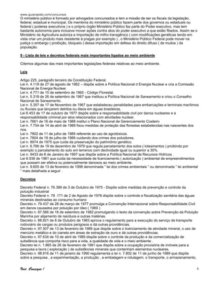 www.guiarapido.com/concursos
Você Consegue ! 6
O ministério público é formado por advogados concursados e tem a missão de ser os fiscais da legislação,
federal, estadual e municipal. Os membros do ministério público fazem parte dos governos ou estaduais ou
federal ( poderes executivos ) e o próprio órgão Ministério Público faz parte do Poder executivo, mas tem
bastante autonomia para inclusive mover ações contra atos do poder executivo a que estão filiados. Assim se o
Ministério da Agricultura autoriza a importação de milho transgênico ( com modificações genéticas tendo em
vista criar um produto mais resistente à pragas por exemplo ) , o Ministério Público Federal pode mover na
justiça o embargo ( proibição, bloqueio ) dessa importação em defesa do direito difuso ( de muitos ) da
população.
9 - Lista de leis e decretos federais mais importantes ligados ao meio ambiente
Citemos algumas das mais importantes legislações federais relativas ao meio ambiente.
Leis
Artigo 225, parágrafo terceiro da Constituição Federal.
Lei n. 4.118 de 27 de agosto de 1962 – dispõe sobre a Política Nacional d Energia Nuclear e cria a Comissão
Nacional de Energia Nuclear.
Lei n. 4.771 de 15 de setembro de 1965 - Código Florestal.
Lei n. 5.318 de 26 de setembro de 1967 que instituiu a Política Nacional de Saneamento e criou o Conselho
Nacional de Saneamento.
Lei n. 5.357 de 17 de Novembro de 1967 que estabeleceu penalidades para embarcações e terminais marítimos
ou fluviais que lançarem detritos ou óleos em águas brasileiras.
Lei 6.453 de 17 de outubro de 1977 dispõe sobre a responsabilidade civil por danos nucleares e a
responsabilidade criminal por atos relacionados com atividades nuclear.
Lei n. 7661 de 16 de maio de 1988 institui o Plano Nacional de Gerenciamento Costeiro
Lei n. 7.754 de 14 de abril de 1989 fixou medidas de proteção das florestas estabelecidas nas nascentes dos
rios.
Lei n. 7802 de 11 de julho de 1989 referente ao uso de agrotóxicos.
Lei n. 7804 de 18 de julho de 1989 cuidando dos crimes dos poluidores.
Lei n. 8974 de 1975 que cuida da preservação do patrimônio genético.
Lei n. 6.766 de 19 de dezembro de 1979 que regula parcelamento dos solos ( loteamentos ) proibindo por
exemplo o parcelamento do solo em terrenos com declividade igual ou superior a 30%.
Lei n. 9433 de 8 de Janeiro de 1997 que dispõe sobre a Política Nacional de Recursos Hídricos .
Lei 6.938 de 1981 que cuida da necessidade de licenciamento ( autorização ) ambiental de empreendimentos
que possam ser efetiva ou potencialmente danosos ao meio ambiente.
Lei n. 9.605 de 13 de fevereiro de 1998 denominada “ lei dos crimes ambientais “ ou denominada “ lei ambiental
“ mais detalhada a seguir .
Decretos
Decreto Federal n. 76.389 de 3 de Outubro de 1975 - Dispõe sobre medidas de prevenção e controle da
poluição industrial
Decreto Federal n. 78 .171 de 2 de Agosto de 1976 dispõe sobre o controle e fiscalização sanitária das águas
minerais destinadas ao consumo humano
Decreto n. 79.437 de 28 de março de 1977 promulga a Convenção Internacional sobre Responsabilidade Civil
em danos causados por poluição por óleo ( 1969 )
Decreto n. 87.566 de 16 de setembro de 1982 promulgando o texto da convenção sobre Prevenção da Poluição
Marinha por alijamento de resíduos e outras matérias.
Decreto n. 88.821 de 6 de Outubro de 1983 aprova o regulamento para a execução do serviço de transporte
rodoviário de cargas ou produtos perigosos e dá outras providências.
Decreto n. 97.507 de 13 de fevereiro de 1989 que dispõe sobre o licenciamento de atividade mineral, o uso de
mercúrio metálico e do cianeto em áreas de extração de ouro e dá outras providências.
Decreto n. 97.634 de 10 de abril de 1989 dispõe sobre o controle da produção e da comercialização de
substância que comporta risco para a vida, a qualidade de vida e o meio ambiente .
Decreto lei n. 1.865 de 26 de fevereiro de 1981 que dispõe sobre a ocupação provisória de imóveis para a
pesquisa e lavra ( exploração ) de substâncias minerais que contenham elementos nucleares.
Decreto n. 98.816 de 11 de janeiro de 1990 regulamenta a lei n. 7.802 de 11 de junho de 1989 que dispõe
sobre a pesquisa , a experimentação, a produção , a embalagem e rotulagem, o transporte, o armazenamento,
 