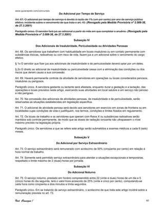 www.guiarapido.com/concursos
Você Consegue ! 60
Do Adicional por Tempo de Serviço
Art. 67. O adicional por tempo de serviço é devido à razão de 1% (um por cento) por ano de serviço público
efetivo, incidente sobre o vencimento de que trata o art. 40. (Revogado pela Medida Provisória nº 2.088-38,
de 27.3.2001)
Parágrafo único. O servidor fará jus ao adicional a partir do mês em que completar o anuênio. (Revogado pela
Medida Provisória nº 2.088-38, de 27.3.2001)
Subseção IV
Dos Adicionais de Insalubridade, Periculosidade ou Atividades Penosas
Art. 68. Os servidores que trabalhem com habitualidade em locais insalubres ou em contato permanente com
substâncias tóxicas, radioativas ou com risco de vida, fazem jus a um adicional sobre o vencimento do cargo
efetivo.
§ 1o O servidor que fizer jus aos adicionais de insalubridade e de periculosidade deverá optar por um deles.
§ 2o O direito ao adicional de insalubridade ou periculosidade cessa com a eliminação das condições ou dos
riscos que deram causa a sua concessão.
Art. 69. Haverá permanente controle da atividade de servidores em operações ou locais considerados penosos,
insalubres ou perigosos.
Parágrafo único. A servidora gestante ou lactante será afastada, enquanto durar a gestação e a lactação, das
operações e locais previstos neste artigo, exercendo suas atividades em local salubre e em serviço não penoso
e não perigoso.
Art. 70. Na concessão dos adicionais de atividades penosas, de insalubridade e de periculosidade, serão
observadas as situações estabelecidas em legislação específica.
Art. 71. O adicional de atividade penosa será devido aos servidores em exercício em zonas de fronteira ou em
localidades cujas condições de vida o justifiquem, nos termos, condições e limites fixados em regulamento.
Art. 72. Os locais de trabalho e os servidores que operam com Raios X ou substâncias radioativas serão
mantidos sob controle permanente, de modo que as doses de radiação ionizante não ultrapassem o nível
máximo previsto na legislação própria.
Parágrafo único. Os servidores a que se refere este artigo serão submetidos a exames médicos a cada 6 (seis)
meses.
Subseção V
Do Adicional por Serviço Extraordinário
Art. 73. O serviço extraordinário será remunerado com acréscimo de 50% (cinqüenta por cento) em relação à
hora normal de trabalho.
Art. 74. Somente será permitido serviço extraordinário para atender a situações excepcionais e temporárias,
respeitado o limite máximo de 2 (duas) horas por jornada.
Subseção VI
Do Adicional Noturno
Art. 75. O serviço noturno, prestado em horário compreendido entre 22 (vinte e duas) horas de um dia e 5
(cinco) horas do dia seguinte, terá o valor-hora acrescido de 25% (vinte e cinco por cento), computando-se
cada hora como cinqüenta e dois minutos e trinta segundos.
Parágrafo único. Em se tratando de serviço extraordinário, o acréscimo de que trata este artigo incidirá sobre a
remuneração prevista no art. 73.
 