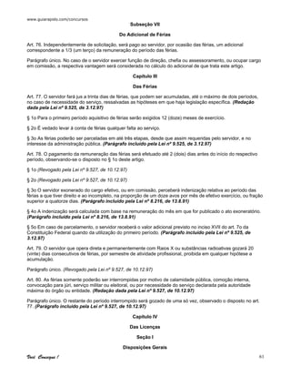 www.guiarapido.com/concursos
Você Consegue ! 61
Subseção VII
Do Adicional de Férias
Art. 76. Independentemente de solicitação, será pago ao servidor, por ocasião das férias, um adicional
correspondente a 1/3 (um terço) da remuneração do período das férias.
Parágrafo único. No caso de o servidor exercer função de direção, chefia ou assessoramento, ou ocupar cargo
em comissão, a respectiva vantagem será considerada no cálculo do adicional de que trata este artigo.
Capítulo III
Das Férias
Art. 77. O servidor fará jus a trinta dias de férias, que podem ser acumuladas, até o máximo de dois períodos,
no caso de necessidade do serviço, ressalvadas as hipóteses em que haja legislação específica. (Redação
dada pela Lei nº 9.525, de 3.12.97)
§ 1o Para o primeiro período aquisitivo de férias serão exigidos 12 (doze) meses de exercício.
§ 2o É vedado levar à conta de férias qualquer falta ao serviço.
§ 3o As férias poderão ser parceladas em até três etapas, desde que assim requeridas pelo servidor, e no
interesse da administração pública. (Parágrafo incluído pela Lei nº 9.525, de 3.12.97)
Art. 78. O pagamento da remuneração das férias será efetuado até 2 (dois) dias antes do início do respectivo
período, observando-se o disposto no § 1o deste artigo.
§ 1o (Revogado pela Lei nº 9.527, de 10.12.97)
§ 2o (Revogado pela Lei nº 9.527, de 10.12.97)
§ 3o O servidor exonerado do cargo efetivo, ou em comissão, perceberá indenização relativa ao período das
férias a que tiver direito e ao incompleto, na proporção de um doze avos por mês de efetivo exercício, ou fração
superior a quatorze dias. (Parágrafo incluído pela Lei nº 8.216, de 13.8.91)
§ 4o A indenização será calculada com base na remuneração do mês em que for publicado o ato exoneratório.
(Parágrafo incluído pela Lei nº 8.216, de 13.8.91)
§ 5o Em caso de parcelamento, o servidor receberá o valor adicional previsto no inciso XVII do art. 7o da
Constituição Federal quando da utilização do primeiro período. (Parágrafo incluído pela Lei nº 9.525, de
3.12.97)
Art. 79. O servidor que opera direta e permanentemente com Raios X ou substâncias radioativas gozará 20
(vinte) dias consecutivos de férias, por semestre de atividade profissional, proibida em qualquer hipótese a
acumulação.
Parágrafo único. (Revogado pela Lei nº 9.527, de 10.12.97)
Art. 80. As férias somente poderão ser interrompidas por motivo de calamidade pública, comoção interna,
convocação para júri, serviço militar ou eleitoral, ou por necessidade do serviço declarada pela autoridade
máxima do órgão ou entidade. (Redação dada pela Lei nº 9.527, de 10.12.97)
Parágrafo único. O restante do período interrompido será gozado de uma só vez, observado o disposto no art.
77. (Parágrafo incluído pela Lei nº 9.527, de 10.12.97)
Capítulo IV
Das Licenças
Seção I
Disposições Gerais
 