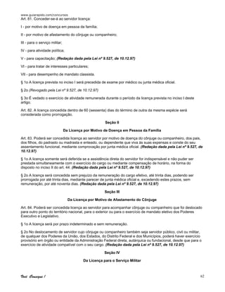 www.guiarapido.com/concursos
Você Consegue ! 62
Art. 81. Conceder-se-á ao servidor licença:
I - por motivo de doença em pessoa da família;
II - por motivo de afastamento do cônjuge ou companheiro;
III - para o serviço militar;
IV - para atividade política;
V - para capacitação; (Redação dada pela Lei nº 9.527, de 10.12.97)
VI - para tratar de interesses particulares;
VII - para desempenho de mandato classista.
§ 1o A licença prevista no inciso I será precedida de exame por médico ou junta médica oficial.
§ 2o (Revogado pela Lei nº 9.527, de 10.12.97)
§ 3o É vedado o exercício de atividade remunerada durante o período da licença prevista no inciso I deste
artigo.
Art. 82. A licença concedida dentro de 60 (sessenta) dias do término de outra da mesma espécie será
considerada como prorrogação.
Seção II
Da Licença por Motivo de Doença em Pessoa da Família
Art. 83. Poderá ser concedida licença ao servidor por motivo de doença do cônjuge ou companheiro, dos pais,
dos filhos, do padrasto ou madrasta e enteado, ou dependente que viva às suas expensas e conste do seu
assentamento funcional, mediante comprovação por junta médica oficial. (Redação dada pela Lei nº 9.527, de
10.12.97)
§ 1o A licença somente será deferida se a assistência direta do servidor for indispensável e não puder ser
prestada simultaneamente com o exercício do cargo ou mediante compensação de horário, na forma do
disposto no inciso II do art. 44. (Redação dada pela Lei nº 9.527, de 10.12.97)
§ 2o A licença será concedida sem prejuízo da remuneração do cargo efetivo, até trinta dias, podendo ser
prorrogada por até trinta dias, mediante parecer de junta médica oficial e, excedendo estes prazos, sem
remuneração, por até noventa dias. (Redação dada pela Lei nº 9.527, de 10.12.97)
Seção III
Da Licença por Motivo de Afastamento do Cônjuge
Art. 84. Poderá ser concedida licença ao servidor para acompanhar cônjuge ou companheiro que foi deslocado
para outro ponto do território nacional, para o exterior ou para o exercício de mandato eletivo dos Poderes
Executivo e Legislativo.
§ 1o A licença será por prazo indeterminado e sem remuneração.
§ 2o No deslocamento de servidor cujo cônjuge ou companheiro também seja servidor público, civil ou militar,
de qualquer dos Poderes da União, dos Estados, do Distrito Federal e dos Municípios, poderá haver exercício
provisório em órgão ou entidade da Administração Federal direta, autárquica ou fundacional, desde que para o
exercício de atividade compatível com o seu cargo. (Redação dada pela Lei nº 9.527, de 10.12.97)
Seção IV
Da Licença para o Serviço Militar
 