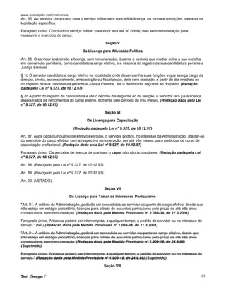 www.guiarapido.com/concursos
Você Consegue ! 63
Art. 85. Ao servidor convocado para o serviço militar será concedida licença, na forma e condições previstas na
legislação específica.
Parágrafo único. Concluído o serviço militar, o servidor terá até 30 (trinta) dias sem remuneração para
reassumir o exercício do cargo.
Seção V
Da Licença para Atividade Política
Art. 86. O servidor terá direito a licença, sem remuneração, durante o período que mediar entre a sua escolha
em convenção partidária, como candidato a cargo eletivo, e a véspera do registro de sua candidatura perante a
Justiça Eleitoral.
§ 1o O servidor candidato a cargo eletivo na localidade onde desempenha suas funções e que exerça cargo de
direção, chefia, assessoramento, arrecadação ou fiscalização, dele será afastado, a partir do dia imediato ao
do registro de sua candidatura perante a Justiça Eleitoral, até o décimo dia seguinte ao do pleito. (Redação
dada pela Lei nº 9.527, de 10.12.97)
§ 2o A partir do registro da candidatura e até o décimo dia seguinte ao da eleição, o servidor fará jus à licença,
assegurados os vencimentos do cargo efetivo, somente pelo período de três meses. (Redação dada pela Lei
nº 9.527, de 10.12.97)
Seção VI
Da Licença para Capacitação
(Redação dada pela Lei nº 9.527, de 10.12.97)
Art. 87. Após cada qüinqüênio de efetivo exercício, o servidor poderá, no interesse da Administração, afastar-se
do exercício do cargo efetivo, com a respectiva remuneração, por até três meses, para participar de curso de
capacitação profissional. (Redação dada pela Lei nº 9.527, de 10.12.97)
Parágrafo único. Os períodos de licença de que trata o caput não são acumuláveis. (Redação dada pela Lei
nº 9.527, de 10.12.97)
Art. 88. (Revogado pela Lei nº 9.527, de 10.12.97)
Art. 89. (Revogado pela Lei nº 9.527, de 10.12.97)
Art. 90. (VETADO).
Seção VII
Da Licença para Tratar de Interesses Particulares
"Art. 91. A critério da Administração, poderão ser concedidas ao servidor ocupante de cargo efetivo, desde que
não esteja em estágio probatório, licenças para o trato de assuntos particulares pelo prazo de até três anos
consecutivos, sem remuneração. (Redação dada pela Medida Provisória nº 2.088-38, de 27.3.2001)
Parágrafo único. A licença poderá ser interrompida, a qualquer tempo, a pedido do servidor ou no interesse do
serviço." (NR) (Redação dada pela Medida Provisória nº 2.088-38, de 27.3.2001)
"Art. 91. A critério da Administração, poderá ser concedida ao servidor ocupante de cargo efetivo, desde que
não esteja em estágio probatório, licenças para o trato de assuntos particulares pelo prazo de até três anos
consecutivos, sem remuneração. (Redação dada pela Medida Provisória nº 1.909-18, de 24.9.99)
(Suprimido)
Parágrafo único. A licença poderá ser interrompida, a qualquer tempo, a pedido do servidor ou no interesse do
serviço." (Redação dada pela Medida Provisória nº 1.909-18, de 24.9.99) (Suprimido)
Seção VIII
 
