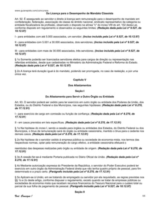 www.guiarapido.com/concursos
Você Consegue ! 64
Da Licença para o Desempenho de Mandato Classista
Art. 92. É assegurado ao servidor o direito à licença sem remuneração para o desempenho de mandato em
confederação, federação, associação de classe de âmbito nacional, sindicato representativo da categoria ou
entidade fiscalizadora da profissão, observado o disposto na alínea "c" do inciso VIII do art. 102 desta Lei,
conforme disposto em regulamento e observados os seguintes limites: (Redação dada pela Lei nº 9.527, de
10.12.97)
I - para entidades com até 5.000 associados, um servidor; (Inciso incluído pela Lei nº 9.527, de 10.12.97)
II - para entidades com 5.001 a 30.000 associados, dois servidores; (Inciso incluído pela Lei nº 9.527, de
10.12.97)
III - para entidades com mais de 30.000 associados, três servidores. (Inciso incluído pela Lei nº 9.527, de
10.12.97)
§ 1o Somente poderão ser licenciados servidores eleitos para cargos de direção ou representação nas
referidas entidades, desde que cadastradas no Ministério da Administração Federal e Reforma do Estado.
(Redação dada pela Lei nº 9.527, de 10.12.97)
§ 2o A licença terá duração igual à do mandato, podendo ser prorrogada, no caso de reeleição, e por uma
única vez.
Capítulo V
Dos Afastamentos
Seção I
Do Afastamento para Servir a Outro Órgão ou Entidade
Art. 93. O servidor poderá ser cedido para ter exercício em outro órgão ou entidade dos Poderes da União, dos
Estados, ou do Distrito Federal e dos Municípios, nas seguintes hipóteses: (Redação dada pela Lei nº 8.270,
de 17.12.91)
I - para exercício de cargo em comissão ou função de confiança; (Redação dada pela Lei nº 8.270, de
17.12.91)
II - em casos previstos em leis específicas. (Redação dada pela Lei nº 8.270, de 17.12.91)
§ 1o Na hipótese do inciso I, sendo a cessão para órgãos ou entidades dos Estados, do Distrito Federal ou dos
Municípios, o ônus da remuneração será do órgão ou entidade cessionária, mantido o ônus para o cedente nos
demais casos. (Redação dada pela Lei nº 8.270, de 17.12.91)
§ 2o Na hipótese de o servidor cedido à empresa pública ou sociedade de economia mista, nos termos das
respectivas normas, optar pela remuneração do cargo efetivo, a entidade cessionária efetuará o
reembolso das despesas realizadas pelo órgão ou entidade de origem. (Redação dada pela Lei nº 8.270, de
17.12.91)
§ 3o A cessão far-se-á mediante Portaria publicada no Diário Oficial da União. (Redação dada pela Lei nº
8.270, de 17.12.91)
§ 4o Mediante autorização expressa do Presidente da República, o servidor do Poder Executivo poderá ter
exercício em outro órgão da Administração Federal direta que não tenha quadro próprio de pessoal, para fim
determinado e a prazo certo. (Parágrafo incluído pela Lei nº 8.270, de 17.12.91)
§ 5o Aplicam-se à União, em se tratando de empregado ou servidor por ela requisitado, as regras previstas nos
§§ 1o e 2o deste artigo, conforme dispuser o regulamento, exceto quando se tratar de empresas públicas ou
sociedades de economia mista que recebam recursos financeiros do Tesouro Nacional para o custeio total ou
parcial da sua folha de pagamento de pessoal. (Parágrafo incluído pela Lei nº 9.527, de 10.12.97)
Seção II
 