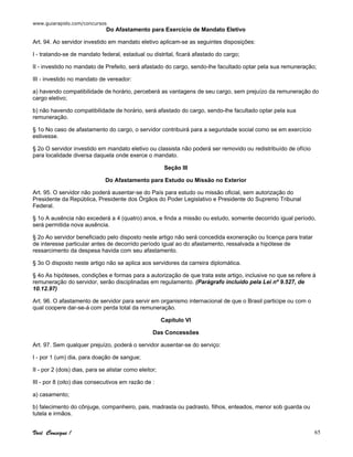 www.guiarapido.com/concursos
Você Consegue ! 65
Do Afastamento para Exercício de Mandato Eletivo
Art. 94. Ao servidor investido em mandato eletivo aplicam-se as seguintes disposições:
I - tratando-se de mandato federal, estadual ou distrital, ficará afastado do cargo;
II - investido no mandato de Prefeito, será afastado do cargo, sendo-lhe facultado optar pela sua remuneração;
III - investido no mandato de vereador:
a) havendo compatibilidade de horário, perceberá as vantagens de seu cargo, sem prejuízo da remuneração do
cargo eletivo;
b) não havendo compatibilidade de horário, será afastado do cargo, sendo-lhe facultado optar pela sua
remuneração.
§ 1o No caso de afastamento do cargo, o servidor contribuirá para a seguridade social como se em exercício
estivesse.
§ 2o O servidor investido em mandato eletivo ou classista não poderá ser removido ou redistribuído de ofício
para localidade diversa daquela onde exerce o mandato.
Seção III
Do Afastamento para Estudo ou Missão no Exterior
Art. 95. O servidor não poderá ausentar-se do País para estudo ou missão oficial, sem autorização do
Presidente da República, Presidente dos Órgãos do Poder Legislativo e Presidente do Supremo Tribunal
Federal.
§ 1o A ausência não excederá a 4 (quatro) anos, e finda a missão ou estudo, somente decorrido igual período,
será permitida nova ausência.
§ 2o Ao servidor beneficiado pelo disposto neste artigo não será concedida exoneração ou licença para tratar
de interesse particular antes de decorrido período igual ao do afastamento, ressalvada a hipótese de
ressarcimento da despesa havida com seu afastamento.
§ 3o O disposto neste artigo não se aplica aos servidores da carreira diplomática.
§ 4o As hipóteses, condições e formas para a autorização de que trata este artigo, inclusive no que se refere à
remuneração do servidor, serão disciplinadas em regulamento. (Parágrafo incluído pela Lei nº 9.527, de
10.12.97)
Art. 96. O afastamento de servidor para servir em organismo internacional de que o Brasil participe ou com o
qual coopere dar-se-á com perda total da remuneração.
Capítulo VI
Das Concessões
Art. 97. Sem qualquer prejuízo, poderá o servidor ausentar-se do serviço:
I - por 1 (um) dia, para doação de sangue;
II - por 2 (dois) dias, para se alistar como eleitor;
III - por 8 (oito) dias consecutivos em razão de :
a) casamento;
b) falecimento do cônjuge, companheiro, pais, madrasta ou padrasto, filhos, enteados, menor sob guarda ou
tutela e irmãos.
 