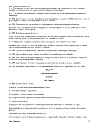 www.guiarapido.com/concursos
Você Consegue ! 68
§ 1o O recurso será dirigido à autoridade imediatamente superior à que tiver expedido o ato ou proferido a
decisão, e, sucessivamente, em escala ascendente, às demais autoridades.
§ 2o O recurso será encaminhado por intermédio da autoridade a que estiver imediatamente subordinado o
requerente.
Art. 108. O prazo para interposição de pedido de reconsideração ou de recurso é de 30 (trinta) dias, a contar da
publicação ou da ciência, pelo interessado, da decisão recorrida.
Art. 109. O recurso poderá ser recebido com efeito suspensivo, a juízo da autoridade competente.
Parágrafo único. Em caso de provimento do pedido de reconsideração ou do recurso, os efeitos da decisão
retroagirão à data do ato impugnado.
Art. 110. O direito de requerer prescreve:
I - em 5 (cinco) anos, quanto aos atos de demissão e de cassação de aposentadoria ou disponibilidade, ou que
afetem interesse patrimonial e créditos resultantes das relações de trabalho;
II - em 120 (cento e vinte) dias, nos demais casos, salvo quando outro prazo for fixado em lei.
Parágrafo único. O prazo de prescrição será contado da data da publicação do ato impugnado ou da data da
ciência pelo interessado, quando o ato não for publicado.
Art. 111. O pedido de reconsideração e o recurso, quando cabíveis, interrompem a prescrição.
Art. 112. A prescrição é de ordem pública, não podendo ser relevada pela administração.
Art. 113. Para o exercício do direito de petição, é assegurada vista do processo ou documento, na repartição,
ao servidor ou a procurador por ele constituído.
Art. 114. A administração deverá rever seus atos, a qualquer tempo, quando eivados de ilegalidade.
Art. 115. São fatais e improrrogáveis os prazos estabelecidos neste Capítulo, salvo motivo de força maior.
Título IV
Do Regime Disciplinar
Capítulo I
Dos Deveres
Art. 116. São deveres do servidor:
I - exercer com zelo e dedicação as atribuições do cargo;
II - ser leal às instituições a que servir;
III - observar as normas legais e regulamentares;
IV - cumprir as ordens superiores, exceto quando manifestamente ilegais;
V - atender com presteza:
a) ao público em geral, prestando as informações requeridas, ressalvadas as protegidas por sigilo;
b) à expedição de certidões requeridas para defesa de direito ou esclarecimento de situações de interesse
pessoal;
c) às requisições para a defesa da Fazenda Pública.
VI - levar ao conhecimento da autoridade superior as irregularidades de que tiver ciência em razão do cargo;
 