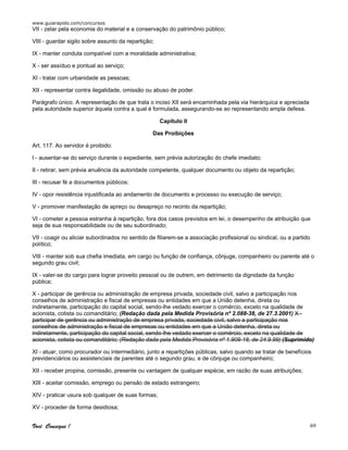 www.guiarapido.com/concursos
Você Consegue ! 69
VII - zelar pela economia do material e a conservação do patrimônio público;
VIII - guardar sigilo sobre assunto da repartição;
IX - manter conduta compatível com a moralidade administrativa;
X - ser assíduo e pontual ao serviço;
XI - tratar com urbanidade as pessoas;
XII - representar contra ilegalidade, omissão ou abuso de poder.
Parágrafo único. A representação de que trata o inciso XII será encaminhada pela via hierárquica e apreciada
pela autoridade superior àquela contra a qual é formulada, assegurando-se ao representando ampla defesa.
Capítulo II
Das Proibições
Art. 117. Ao servidor é proibido:
I - ausentar-se do serviço durante o expediente, sem prévia autorização do chefe imediato;
II - retirar, sem prévia anuência da autoridade competente, qualquer documento ou objeto da repartição;
III - recusar fé a documentos públicos;
IV - opor resistência injustificada ao andamento de documento e processo ou execução de serviço;
V - promover manifestação de apreço ou desapreço no recinto da repartição;
VI - cometer a pessoa estranha à repartição, fora dos casos previstos em lei, o desempenho de atribuição que
seja de sua responsabilidade ou de seu subordinado;
VII - coagir ou aliciar subordinados no sentido de filiarem-se a associação profissional ou sindical, ou a partido
político;
VIII - manter sob sua chefia imediata, em cargo ou função de confiança, cônjuge, companheiro ou parente até o
segundo grau civil;
IX - valer-se do cargo para lograr proveito pessoal ou de outrem, em detrimento da dignidade da função
pública;
X - participar de gerência ou administração de empresa privada, sociedade civil, salvo a participação nos
conselhos de administração e fiscal de empresas ou entidades em que a União detenha, direta ou
indiretamente, participação do capital social, sendo-lhe vedado exercer o comércio, exceto na qualidade de
acionista, cotista ou comanditário; (Redação dada pela Medida Provisória nº 2.088-38, de 27.3.2001) X -
participar de gerência ou administração de empresa privada, sociedade civil, salvo a participação nos
conselhos de administração e fiscal de empresas ou entidades em que a União detenha, direta ou
indiretamente, participação do capital social, sendo-lhe vedado exercer o comércio, exceto na qualidade de
acionista, cotista ou comanditário; (Redação dada pela Medida Provisória nº 1.909-18, de 24.9.99) (Suprimido)
XI - atuar, como procurador ou intermediário, junto a repartições públicas, salvo quando se tratar de benefícios
previdenciários ou assistenciais de parentes até o segundo grau, e de cônjuge ou companheiro;
XII - receber propina, comissão, presente ou vantagem de qualquer espécie, em razão de suas atribuições;
XIII - aceitar comissão, emprego ou pensão de estado estrangeiro;
XIV - praticar usura sob qualquer de suas formas;
XV - proceder de forma desidiosa;
 