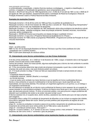www.guiarapido.com/concursos
Você Consegue ! 7
a comercialização, a exportação, o destino final dos resíduos e embalagens , o registro e classificação, o
controle, a inspeção e a fiscalização de agrotóxicos, seus componentes e afins.
Decreto n. 99.274 de 6 de junho de 1990 regulamenta a lei n. 6.902 de 27 de abril de 1981 e a lei n. 6938 de 31
de agosto de 1981 que dispõem, respectivamente sobre a orientação de Reservas Ecológicas e Áreas de
Proteção Ambiental e sobre a Política Nacional de Meio Ambiente .
Exemplos de resoluções Conama
Resolução Conama n. 03 de 28 de Junho de 1990 que fixou os padrões de qualidade do ar.
Resolução Conama n. 04 de 9 de Outubro de 1995 que fixa o conceito de " Área de Segurança Aeroportuária "
disciplinando o uso do solo nas imediações de aeroportos.
Resolução Conama n. 11 de 3 de Setembro de 1987 declarando vários sítios ecológicos de relevância cultural .
Entre elas são citadas : estações ecológicas, áreas de proteção ambiental. florestas nacionais, monumentos
nacionais, jardins zoológicos etc.
Resolução n. 020/86 do Conama que enquadrou as classes de água ( qualidade mínima )
Resolução Conama n. 5 que criou o Programa Nacional da Qualidade do Ar ( Pronar )
Resolução Conama 18 /1986 criando os programas PROCONVE –Programa de Controle da Poluição do Ar por
Veículos Automotores
Normas
Citam - se entre outras:
NBR 10.152 / 87 da Associação Brasileira de Normas Técnicas e que fixa níveis aceitáveis de ruído
,compatíveis com o conforto acústico
NBR 10.004 sobre destinação de resíduos sólidos
10 - Interpretando como técnico ambientalista a Lei dos Crimes Ambientais
A lei dos crimes ambientais , lei n. 9.605 de 13 de fevereiro de 1.998, a seguir, é bastante clara e de linguagem
simples. Essa lei está anexa a este trabalho.
Vamos dar portanto, dentro da nossa opinião, algumas explicações para o técnico de meio ambiente no sentido
de esclarecer certos pontos.
art. 13 Se uma empresa determinar algo errado ela empresa é processada e quem deu a ordem também. A
empresa não pode ser presa, mas seus diretores podem ser presos.
art. 17 O laudo previsto no artigo 17 deve ser feito por especialista formado e sempre tendo em vista a
seqüência :
- a legislação federal brasileira,
- a legislação estadual , distrital ( Brasília ) e municipal,
- as normas técnicas,
- o que se aceita como verdade nos meios técnicos e que se espelha em livros e publicações técnicas .
Sendo o meio ambiente um assunto multidisciplinar é de boa técnica que o laudo seja feito por dois
especialistas, de duas áreas distintas. Por exemplo um engenheiro agrônomo e um químico, ou um biólogo e
um engenheiro sanitarista etc.
Há uma diferença na atuação de um técnico como profissional do Ibama e como assessor de um suspeito de
causar poluição ou outro problema ecológico. O técnico do Ibama como fiscal que é, tem o direito da dúvida, ou
seja, ele atua para procurar indícios . É como um promotor público, vive para procurar e seguir problemas até
descobrir que o problema não existe ou se existe, luta para corrigir e punir.
O técnico assessor de um suspeito deve, dentro da ética, assessorar seu cliente para que a lei seja cumprida
sem exageros.
Comentário sobre o artigo 33 A proibição do lançamento de efluentes e ai se incluem os esgotos das cidades,
torna difícil a aplicação desse item da lei. Seriam puníveis prefeitos pelo lançamento de esgotos de suas
cidades nos rios ?
artigo 35 - na lista de proibições no tocante a pesca só se proíbe o lançamento de substâncias tóxicas. E o
lançamento de comida para cevar certos pontos de rio? Não seria o caso de proibir ?
artigo 37 - A lei fala em animal nocivo . Para quem ?
artigo 54 - A autora Celeste L. S. P. Gomes no seu livro " Crimes contra o meio ambiente " lembra que a lei
esqueceu de citar como crime o " aumentar o grau de poluição "
11 - Interpretando como técnico ambientalista outras legislações ligadas ao meio ambiente
 