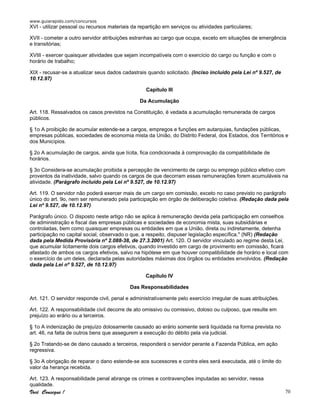 www.guiarapido.com/concursos
Você Consegue ! 70
XVI - utilizar pessoal ou recursos materiais da repartição em serviços ou atividades particulares;
XVII - cometer a outro servidor atribuições estranhas ao cargo que ocupa, exceto em situações de emergência
e transitórias;
XVIII - exercer quaisquer atividades que sejam incompatíveis com o exercício do cargo ou função e com o
horário de trabalho;
XIX - recusar-se a atualizar seus dados cadastrais quando solicitado. (Inciso incluído pela Lei nº 9.527, de
10.12.97)
Capítulo III
Da Acumulação
Art. 118. Ressalvados os casos previstos na Constituição, é vedada a acumulação remunerada de cargos
públicos.
§ 1o A proibição de acumular estende-se a cargos, empregos e funções em autarquias, fundações públicas,
empresas públicas, sociedades de economia mista da União, do Distrito Federal, dos Estados, dos Territórios e
dos Municípios.
§ 2o A acumulação de cargos, ainda que lícita, fica condicionada à comprovação da compatibilidade de
horários.
§ 3o Considera-se acumulação proibida a percepção de vencimento de cargo ou emprego público efetivo com
proventos da inatividade, salvo quando os cargos de que decorram essas remunerações forem acumuláveis na
atividade. (Parágrafo incluído pela Lei nº 9.527, de 10.12.97)
Art. 119. O servidor não poderá exercer mais de um cargo em comissão, exceto no caso previsto no parágrafo
único do art. 9o, nem ser remunerado pela participação em órgão de deliberação coletiva. (Redação dada pela
Lei nº 9.527, de 10.12.97)
Parágrafo único. O disposto neste artigo não se aplica à remuneração devida pela participação em conselhos
de administração e fiscal das empresas públicas e sociedades de economia mista, suas subsidiárias e
controladas, bem como quaisquer empresas ou entidades em que a União, direta ou indiretamente, detenha
participação no capital social, observado o que, a respeito, dispuser legislação específica." (NR) (Redação
dada pela Medida Provisória nº 2.088-38, de 27.3.2001) Art. 120. O servidor vinculado ao regime desta Lei,
que acumular licitamente dois cargos efetivos, quando investido em cargo de provimento em comissão, ficará
afastado de ambos os cargos efetivos, salvo na hipótese em que houver compatibilidade de horário e local com
o exercício de um deles, declarada pelas autoridades máximas dos órgãos ou entidades envolvidos. (Redação
dada pela Lei nº 9.527, de 10.12.97)
Capítulo IV
Das Responsabilidades
Art. 121. O servidor responde civil, penal e administrativamente pelo exercício irregular de suas atribuições.
Art. 122. A responsabilidade civil decorre de ato omissivo ou comissivo, doloso ou culposo, que resulte em
prejuízo ao erário ou a terceiros.
§ 1o A indenização de prejuízo dolosamente causado ao erário somente será liquidada na forma prevista no
art. 46, na falta de outros bens que assegurem a execução do débito pela via judicial.
§ 2o Tratando-se de dano causado a terceiros, responderá o servidor perante a Fazenda Pública, em ação
regressiva.
§ 3o A obrigação de reparar o dano estende-se aos sucessores e contra eles será executada, até o limite do
valor da herança recebida.
Art. 123. A responsabilidade penal abrange os crimes e contravenções imputadas ao servidor, nessa
qualidade.
 