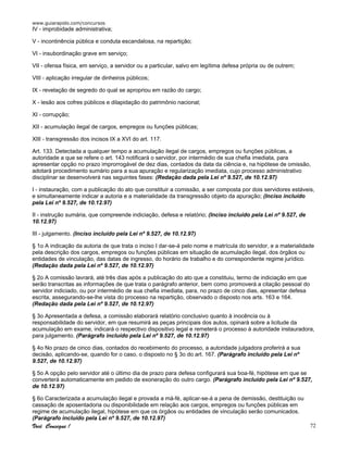 www.guiarapido.com/concursos
Você Consegue ! 72
IV - improbidade administrativa;
V - incontinência pública e conduta escandalosa, na repartição;
VI - insubordinação grave em serviço;
VII - ofensa física, em serviço, a servidor ou a particular, salvo em legítima defesa própria ou de outrem;
VIII - aplicação irregular de dinheiros públicos;
IX - revelação de segredo do qual se apropriou em razão do cargo;
X - lesão aos cofres públicos e dilapidação do patrimônio nacional;
XI - corrupção;
XII - acumulação ilegal de cargos, empregos ou funções públicas;
XIII - transgressão dos incisos IX a XVI do art. 117.
Art. 133. Detectada a qualquer tempo a acumulação ilegal de cargos, empregos ou funções públicas, a
autoridade a que se refere o art. 143 notificará o servidor, por intermédio de sua chefia imediata, para
apresentar opção no prazo improrrogável de dez dias, contados da data da ciência e, na hipótese de omissão,
adotará procedimento sumário para a sua apuração e regularização imediata, cujo processo administrativo
disciplinar se desenvolverá nas seguintes fases: (Redação dada pela Lei nº 9.527, de 10.12.97)
I - instauração, com a publicação do ato que constituir a comissão, a ser composta por dois servidores estáveis,
e simultaneamente indicar a autoria e a materialidade da transgressão objeto da apuração; (Inciso incluído
pela Lei nº 9.527, de 10.12.97)
II - instrução sumária, que compreende indiciação, defesa e relatório; (Inciso incluído pela Lei nº 9.527, de
10.12.97)
III - julgamento. (Inciso incluído pela Lei nº 9.527, de 10.12.97)
§ 1o A indicação da autoria de que trata o inciso I dar-se-á pelo nome e matrícula do servidor, e a materialidade
pela descrição dos cargos, empregos ou funções públicas em situação de acumulação ilegal, dos órgãos ou
entidades de vinculação, das datas de ingresso, do horário de trabalho e do correspondente regime jurídico.
(Redação dada pela Lei nº 9.527, de 10.12.97)
§ 2o A comissão lavrará, até três dias após a publicação do ato que a constituiu, termo de indiciação em que
serão transcritas as informações de que trata o parágrafo anterior, bem como promoverá a citação pessoal do
servidor indiciado, ou por intermédio de sua chefia imediata, para, no prazo de cinco dias, apresentar defesa
escrita, assegurando-se-lhe vista do processo na repartição, observado o disposto nos arts. 163 e 164.
(Redação dada pela Lei nº 9.527, de 10.12.97)
§ 3o Apresentada a defesa, a comissão elaborará relatório conclusivo quanto à inocência ou à
responsabilidade do servidor, em que resumirá as peças principais dos autos, opinará sobre a licitude da
acumulação em exame, indicará o respectivo dispositivo legal e remeterá o processo à autoridade instauradora,
para julgamento. (Parágrafo incluído pela Lei nº 9.527, de 10.12.97)
§ 4o No prazo de cinco dias, contados do recebimento do processo, a autoridade julgadora proferirá a sua
decisão, aplicando-se, quando for o caso, o disposto no § 3o do art. 167. (Parágrafo incluído pela Lei nº
9.527, de 10.12.97)
§ 5o A opção pelo servidor até o último dia de prazo para defesa configurará sua boa-fé, hipótese em que se
converterá automaticamente em pedido de exoneração do outro cargo. (Parágrafo incluído pela Lei nº 9.527,
de 10.12.97)
§ 6o Caracterizada a acumulação ilegal e provada a má-fé, aplicar-se-á a pena de demissão, destituição ou
cassação de aposentadoria ou disponibilidade em relação aos cargos, empregos ou funções públicas em
regime de acumulação ilegal, hipótese em que os órgãos ou entidades de vinculação serão comunicados.
(Parágrafo incluído pela Lei nº 9.527, de 10.12.97)
 