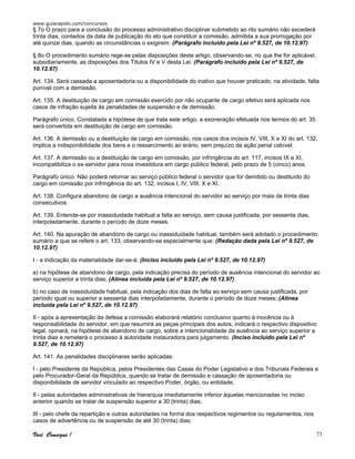 www.guiarapido.com/concursos
Você Consegue ! 73
§ 7o O prazo para a conclusão do processo administrativo disciplinar submetido ao rito sumário não excederá
trinta dias, contados da data de publicação do ato que constituir a comissão, admitida a sua prorrogação por
até quinze dias, quando as circunstâncias o exigirem. (Parágrafo incluído pela Lei nº 9.527, de 10.12.97)
§ 8o O procedimento sumário rege-se pelas disposições deste artigo, observando-se, no que lhe for aplicável,
subsidiariamente, as disposições dos Títulos IV e V desta Lei. (Parágrafo incluído pela Lei nº 9.527, de
10.12.97)
Art. 134. Será cassada a aposentadoria ou a disponibilidade do inativo que houver praticado, na atividade, falta
punível com a demissão.
Art. 135. A destituição de cargo em comissão exercido por não ocupante de cargo efetivo será aplicada nos
casos de infração sujeita às penalidades de suspensão e de demissão.
Parágrafo único. Constatada a hipótese de que trata este artigo, a exoneração efetuada nos termos do art. 35
será convertida em destituição de cargo em comissão.
Art. 136. A demissão ou a destituição de cargo em comissão, nos casos dos incisos IV, VIII, X e XI do art. 132,
implica a indisponibilidade dos bens e o ressarcimento ao erário, sem prejuízo da ação penal cabível.
Art. 137. A demissão ou a destituição de cargo em comissão, por infringência do art. 117, incisos IX e XI,
incompatibiliza o ex-servidor para nova investidura em cargo público federal, pelo prazo de 5 (cinco) anos.
Parágrafo único. Não poderá retornar ao serviço público federal o servidor que for demitido ou destituído do
cargo em comissão por infringência do art. 132, incisos I, IV, VIII, X e XI.
Art. 138. Configura abandono de cargo a ausência intencional do servidor ao serviço por mais de trinta dias
consecutivos.
Art. 139. Entende-se por inassiduidade habitual a falta ao serviço, sem causa justificada, por sessenta dias,
interpoladamente, durante o período de doze meses.
Art. 140. Na apuração de abandono de cargo ou inassiduidade habitual, também será adotado o procedimento
sumário a que se refere o art. 133, observando-se especialmente que: (Redação dada pela Lei nº 9.527, de
10.12.97)
I - a indicação da materialidade dar-se-á: (Inciso incluído pela Lei nº 9.527, de 10.12.97)
a) na hipótese de abandono de cargo, pela indicação precisa do período de ausência intencional do servidor ao
serviço superior a trinta dias; (Alínea incluída pela Lei nº 9.527, de 10.12.97)
b) no caso de inassiduidade habitual, pela indicação dos dias de falta ao serviço sem causa justificada, por
período igual ou superior a sessenta dias interpoladamente, durante o período de doze meses; (Alínea
incluída pela Lei nº 9.527, de 10.12.97)
II - após a apresentação da defesa a comissão elaborará relatório conclusivo quanto à inocência ou à
responsabilidade do servidor, em que resumirá as peças principais dos autos, indicará o respectivo dispositivo
legal, opinará, na hipótese de abandono de cargo, sobre a intencionalidade da ausência ao serviço superior a
trinta dias e remeterá o processo à autoridade instauradora para julgamento. (Inciso incluído pela Lei nº
9.527, de 10.12.97)
Art. 141. As penalidades disciplinares serão aplicadas:
I - pelo Presidente da República, pelos Presidentes das Casas do Poder Legislativo e dos Tribunais Federais e
pelo Procurador-Geral da República, quando se tratar de demissão e cassação de aposentadoria ou
disponibilidade de servidor vinculado ao respectivo Poder, órgão, ou entidade;
II - pelas autoridades administrativas de hierarquia imediatamente inferior àquelas mencionadas no inciso
anterior quando se tratar de suspensão superior a 30 (trinta) dias;
III - pelo chefe da repartição e outras autoridades na forma dos respectivos regimentos ou regulamentos, nos
casos de advertência ou de suspensão de até 30 (trinta) dias;
 