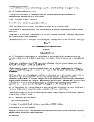 www.guiarapido.com/concursos
Você Consegue ! 74
IV - pela autoridade que houver feito a nomeação, quando se tratar de destituição de cargo em comissão.
Art. 142. A ação disciplinar prescreverá:
I - em 5 (cinco) anos, quanto às infrações puníveis com demissão, cassação de aposentadoria ou
disponibilidade e destituição de cargo em comissão;
II - em 2 (dois) anos, quanto à suspensão;
III - em 180 (cento e oitenta) dias, quanto á advertência.
§ 1o O prazo de prescrição começa a correr da data em que o fato se tornou conhecido.
§ 2o Os prazos de prescrição previstos na lei penal aplicam-se às infrações disciplinares capituladas também
como crime.
§ 3o A abertura de sindicância ou a instauração de processo disciplinar interrompe a prescrição, até a decisão
final proferida por autoridade competente.
§ 4o Interrompido o curso da prescrição, o prazo começará a correr a partir do dia em que cessar a interrupção.
Título V
Do Processo Administrativo Disciplinar
Capítulo I
Disposições Gerais
Art. 143. A autoridade que tiver ciência de irregularidade no serviço público é obrigada a promover a sua
apuração imediata, mediante sindicância ou processo administrativo disciplinar, assegurada ao acusado ampla
defesa.
§ 1o Compete ao órgão central do SIPEC supervisionar e fiscalizar o cumprimento do disposto neste artigo.
(Parágrafo incluído pela Lei nº 9.527, de 10.12.97)
§ 2o Constatada a omissão no cumprimento da obrigação a que se refere o caput deste artigo, o titular do
órgão central do SIPEC designará a comissão de que trata o art. 149. (Parágrafo incluído pela Lei nº 9.527,
de 10.12.97)
§ 3o A apuração de que trata o caput, por solicitação da autoridade a que se refere, poderá ser promovida por
autoridade de órgão ou entidade diverso daquele em que tenha ocorrido a irregularidade, mediante
competência específica para tal finalidade, delegada em caráter permanente ou temporário pelo Presidente da
República, pelos presidentes das Casas do Poder Legislativo e dos Tribunais Federais e pelo Procurador-Geral
da República, no âmbito do respectivo Poder, órgão ou entidade, preservadas as competências para o
julgamento que se seguir à apuração. (Parágrafo incluído pela Lei nº 9.527, de 10.12.97)
Art. 144. As denúncias sobre irregularidades serão objeto de apuração, desde que contenham a identificação e
o endereço do denunciante e sejam formuladas por escrito, confirmada a autenticidade.
Parágrafo único. Quando o fato narrado não configurar evidente infração disciplinar ou ilícito penal, a denúncia
será arquivada, por falta de objeto.
Art. 145. Da sindicância poderá resultar:
I - arquivamento do processo;
II - aplicação de penalidade de advertência ou suspensão de até 30 (trinta) dias;
III - instauração de processo disciplinar.
Parágrafo único. O prazo para conclusão da sindicância não excederá 30 (trinta) dias, podendo ser prorrogado
por igual período, a critério da autoridade superior.
 