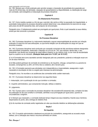 www.guiarapido.com/concursos
Você Consegue ! 75
Art. 146. Sempre que o ilícito praticado pelo servidor ensejar a imposição de penalidade de suspensão por
mais de 30 (trinta) dias, de demissão, cassação de aposentadoria ou disponibilidade, ou destituição de cargo
em comissão, será obrigatória a instauração de processo disciplinar.
Capítulo II
Do Afastamento Preventivo
Art. 147. Como medida cautelar e a fim de que o servidor não venha a influir na apuração da irregularidade, a
autoridade instauradora do processo disciplinar poderá determinar o seu afastamento do exercício do cargo,
pelo prazo de até 60 (sessenta) dias, sem prejuízo da remuneração.
Parágrafo único. O afastamento poderá ser prorrogado por igual prazo, findo o qual cessarão os seus efeitos,
ainda que não concluído o processo.
Capítulo III
Do Processo Disciplinar
Art. 148. O processo disciplinar é o instrumento destinado a apurar responsabilidade de servidor por infração
praticada no exercício de suas atribuições, ou que tenha relação com as atribuições do cargo em que se
encontre investido.
Art. 149. O processo disciplinar será conduzido por comissão composta de três servidores estáveis designados
pela autoridade competente, observado o disposto no § 3o do art. 143, que indicará, dentre eles, o seu
presidente, que deverá ser ocupante de cargo efetivo superior ou de mesmo nível, ou ter nível de escolaridade
igual ou superior ao do indiciado. (Redação dada pela Lei nº 9.527, de 10.12.97)
§ 1o A Comissão terá como secretário servidor designado pelo seu presidente, podendo a indicação recair em
um de seus membros.
§ 2o Não poderá participar de comissão de sindicância ou de inquérito, cônjuge, companheiro ou parente do
acusado, consangüíneo ou afim, em linha reta ou colateral, até o terceiro grau.
Art. 150. A Comissão exercerá suas atividades com independência e imparcialidade, assegurado o sigilo
necessário à elucidação do fato ou exigido pelo interesse da administração.
Parágrafo único. As reuniões e as audiências das comissões terão caráter reservado.
Art. 151. O processo disciplinar se desenvolve nas seguintes fases:
I - instauração, com a publicação do ato que constituir a comissão;
II - inquérito administrativo, que compreende instrução, defesa e relatório;
III - julgamento.
Art. 152. O prazo para a conclusão do processo disciplinar não excederá 60 (sessenta) dias, contados da data
de publicação do ato que constituir a comissão, admitida a sua prorrogação por igual prazo, quando as
circunstâncias o exigirem.
§ 1o Sempre que necessário, a comissão dedicará tempo integral aos seus trabalhos, ficando seus membros
dispensados do ponto, até a entrega do relatório final.
§ 2o As reuniões da comissão serão registradas em atas que deverão detalhar as deliberações adotadas.
Seção I
Do Inquérito
Art. 153. O inquérito administrativo obedecerá ao princípio do contraditório, assegurada ao acusado ampla
defesa, com a utilização dos meios e recursos admitidos em direito.
 