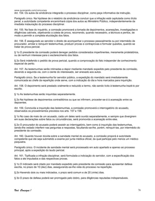 www.guiarapido.com/concursos
Você Consegue ! 76
Art. 154. Os autos da sindicância integrarão o processo disciplinar, como peça informativa da instrução.
Parágrafo único. Na hipótese de o relatório da sindicância concluir que a infração está capitulada como ilícito
penal, a autoridade competente encaminhará cópia dos autos ao Ministério Público, independentemente da
imediata instauração do processo disciplinar.
Art. 155. Na fase do inquérito, a comissão promoverá a tomada de depoimentos, acareações, investigações e
diligências cabíveis, objetivando a coleta de prova, recorrendo, quando necessário, a técnicos e peritos, de
modo a permitir a completa elucidação dos fatos.
Art. 156. É assegurado ao servidor o direito de acompanhar o processo pessoalmente ou por intermédio de
procurador, arrolar e reinquirir testemunhas, produzir provas e contraprovas e formular quesitos, quando se
tratar de prova pericial.
§ 1o O presidente da comissão poderá denegar pedidos considerados impertinentes, meramente protelatórios,
ou de nenhum interesse para o esclarecimento dos fatos.
§ 2o Será indeferido o pedido de prova pericial, quando a comprovação do fato independer de conhecimento
especial de perito.
Art. 157. As testemunhas serão intimadas a depor mediante mandado expedido pelo presidente da comissão,
devendo a segunda via, com o ciente do interessado, ser anexado aos autos.
Parágrafo único. Se a testemunha for servidor público, a expedição do mandado será imediatamente
comunicada ao chefe da repartição onde serve, com a indicação do dia e hora marcados para inquirição.
Art. 158. O depoimento será prestado oralmente e reduzido a termo, não sendo lícito à testemunha trazê-lo por
escrito.
§ 1o As testemunhas serão inquiridas separadamente.
§ 2o Na hipótese de depoimentos contraditórios ou que se infirmem, proceder-se-á à acareação entre os
depoentes.
Art. 159. Concluída a inquirição das testemunhas, a comissão promoverá o interrogatório do acusado,
observados os procedimentos previstos nos arts. 157 e 158.
§ 1o No caso de mais de um acusado, cada um deles será ouvido separadamente, e sempre que divergirem
em suas declarações sobre fatos ou circunstâncias, será promovida a acareação entre eles.
§ 2o O procurador do acusado poderá assistir ao interrogatório, bem como à inquirição das testemunhas,
sendo-lhe vedado interferir nas perguntas e respostas, facultando-se-lhe, porém, reinquiri-las, por intermédio do
presidente da comissão.
Art. 160. Quando houver dúvida sobre a sanidade mental do acusado, a comissão proporá à autoridade
competente que ele seja submetido a exame por junta médica oficial, da qual participe pelo menos um médico
psiquiatra.
Parágrafo único. O incidente de sanidade mental será processado em auto apartado e apenso ao processo
principal, após a expedição do laudo pericial.
Art. 161. Tipificada a infração disciplinar, será formulada a indiciação do servidor, com a especificação dos
fatos a ele imputados e das respectivas provas.
§ 1o O indiciado será citado por mandado expedido pelo presidente da comissão para apresentar defesa
escrita, no prazo de 10 (dez) dias, assegurando-se-lhe vista do processo na repartição.
§ 2o Havendo dois ou mais indiciados, o prazo será comum e de 20 (vinte) dias.
§ 3o O prazo de defesa poderá ser prorrogado pelo dobro, para diligências reputadas indispensáveis.
 