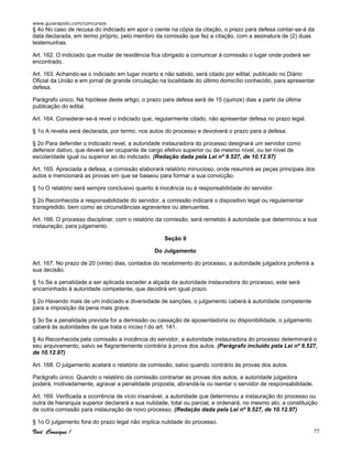 www.guiarapido.com/concursos
Você Consegue ! 77
§ 4o No caso de recusa do indiciado em apor o ciente na cópia da citação, o prazo para defesa contar-se-á da
data declarada, em termo próprio, pelo membro da comissão que fez a citação, com a assinatura de (2) duas
testemunhas.
Art. 162. O indiciado que mudar de residência fica obrigado a comunicar à comissão o lugar onde poderá ser
encontrado.
Art. 163. Achando-se o indiciado em lugar incerto e não sabido, será citado por edital, publicado no Diário
Oficial da União e em jornal de grande circulação na localidade do último domicílio conhecido, para apresentar
defesa.
Parágrafo único. Na hipótese deste artigo, o prazo para defesa será de 15 (quinze) dias a partir da última
publicação do edital.
Art. 164. Considerar-se-á revel o indiciado que, regularmente citado, não apresentar defesa no prazo legal.
§ 1o A revelia será declarada, por termo, nos autos do processo e devolverá o prazo para a defesa.
§ 2o Para defender o indiciado revel, a autoridade instauradora do processo designará um servidor como
defensor dativo, que deverá ser ocupante de cargo efetivo superior ou de mesmo nível, ou ter nível de
escolaridade igual ou superior ao do indiciado. (Redação dada pela Lei nº 9.527, de 10.12.97)
Art. 165. Apreciada a defesa, a comissão elaborará relatório minucioso, onde resumirá as peças principais dos
autos e mencionará as provas em que se baseou para formar a sua convicção.
§ 1o O relatório será sempre conclusivo quanto à inocência ou à responsabilidade do servidor.
§ 2o Reconhecida a responsabilidade do servidor, a comissão indicará o dispositivo legal ou regulamentar
transgredido, bem como as circunstâncias agravantes ou atenuantes.
Art. 166. O processo disciplinar, com o relatório da comissão, será remetido à autoridade que determinou a sua
instauração, para julgamento.
Seção II
Do Julgamento
Art. 167. No prazo de 20 (vinte) dias, contados do recebimento do processo, a autoridade julgadora proferirá a
sua decisão.
§ 1o Se a penalidade a ser aplicada exceder a alçada da autoridade instauradora do processo, este será
encaminhado à autoridade competente, que decidirá em igual prazo.
§ 2o Havendo mais de um indiciado e diversidade de sanções, o julgamento caberá à autoridade competente
para a imposição da pena mais grave.
§ 3o Se a penalidade prevista for a demissão ou cassação de aposentadoria ou disponibilidade, o julgamento
caberá às autoridades de que trata o inciso I do art. 141.
§ 4o Reconhecida pela comissão a inocência do servidor, a autoridade instauradora do processo determinará o
seu arquivamento, salvo se flagrantemente contrária à prova dos autos. (Parágrafo incluído pela Lei nº 9.527,
de 10.12.97)
Art. 168. O julgamento acatará o relatório da comissão, salvo quando contrário às provas dos autos.
Parágrafo único. Quando o relatório da comissão contrariar as provas dos autos, a autoridade julgadora
poderá, motivadamente, agravar a penalidade proposta, abrandá-la ou isentar o servidor de responsabilidade.
Art. 169. Verificada a ocorrência de vício insanável, a autoridade que determinou a instauração do processo ou
outra de hierarquia superior declarará a sua nulidade, total ou parcial, e ordenará, no mesmo ato, a constituição
de outra comissão para instauração de novo processo. (Redação dada pela Lei nº 9.527, de 10.12.97)
§ 1o O julgamento fora do prazo legal não implica nulidade do processo.
 