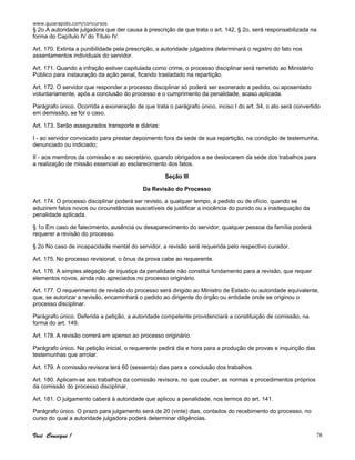 www.guiarapido.com/concursos
Você Consegue ! 78
§ 2o A autoridade julgadora que der causa à prescrição de que trata o art. 142, § 2o, será responsabilizada na
forma do Capítulo IV do Título IV.
Art. 170. Extinta a punibilidade pela prescrição, a autoridade julgadora determinará o registro do fato nos
assentamentos individuais do servidor.
Art. 171. Quando a infração estiver capitulada como crime, o processo disciplinar será remetido ao Ministério
Público para instauração da ação penal, ficando trasladado na repartição.
Art. 172. O servidor que responder a processo disciplinar só poderá ser exonerado a pedido, ou aposentado
voluntariamente, após a conclusão do processo e o cumprimento da penalidade, acaso aplicada.
Parágrafo único. Ocorrida a exoneração de que trata o parágrafo único, inciso I do art. 34, o ato será convertido
em demissão, se for o caso.
Art. 173. Serão assegurados transporte e diárias:
I - ao servidor convocado para prestar depoimento fora da sede de sua repartição, na condição de testemunha,
denunciado ou indiciado;
II - aos membros da comissão e ao secretário, quando obrigados a se deslocarem da sede dos trabalhos para
a realização de missão essencial ao esclarecimento dos fatos.
Seção III
Da Revisão do Processo
Art. 174. O processo disciplinar poderá ser revisto, a qualquer tempo, a pedido ou de ofício, quando se
aduzirem fatos novos ou circunstâncias suscetíveis de justificar a inocência do punido ou a inadequação da
penalidade aplicada.
§ 1o Em caso de falecimento, ausência ou desaparecimento do servidor, qualquer pessoa da família poderá
requerer a revisão do processo.
§ 2o No caso de incapacidade mental do servidor, a revisão será requerida pelo respectivo curador.
Art. 175. No processo revisional, o ônus da prova cabe ao requerente.
Art. 176. A simples alegação de injustiça da penalidade não constitui fundamento para a revisão, que requer
elementos novos, ainda não apreciados no processo originário.
Art. 177. O requerimento de revisão do processo será dirigido ao Ministro de Estado ou autoridade equivalente,
que, se autorizar a revisão, encaminhará o pedido ao dirigente do órgão ou entidade onde se originou o
processo disciplinar.
Parágrafo único. Deferida a petição, a autoridade competente providenciará a constituição de comissão, na
forma do art. 149.
Art. 178. A revisão correrá em apenso ao processo originário.
Parágrafo único. Na petição inicial, o requerente pedirá dia e hora para a produção de provas e inquirição das
testemunhas que arrolar.
Art. 179. A comissão revisora terá 60 (sessenta) dias para a conclusão dos trabalhos.
Art. 180. Aplicam-se aos trabalhos da comissão revisora, no que couber, as normas e procedimentos próprios
da comissão do processo disciplinar.
Art. 181. O julgamento caberá à autoridade que aplicou a penalidade, nos termos do art. 141.
Parágrafo único. O prazo para julgamento será de 20 (vinte) dias, contados do recebimento do processo, no
curso do qual a autoridade julgadora poderá determinar diligências.
 