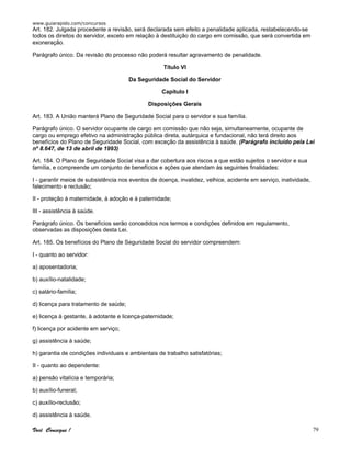 www.guiarapido.com/concursos
Você Consegue ! 79
Art. 182. Julgada procedente a revisão, será declarada sem efeito a penalidade aplicada, restabelecendo-se
todos os direitos do servidor, exceto em relação à destituição do cargo em comissão, que será convertida em
exoneração.
Parágrafo único. Da revisão do processo não poderá resultar agravamento de penalidade.
Título VI
Da Seguridade Social do Servidor
Capítulo I
Disposições Gerais
Art. 183. A União manterá Plano de Seguridade Social para o servidor e sua família.
Parágrafo único. O servidor ocupante de cargo em comissão que não seja, simultaneamente, ocupante de
cargo ou emprego efetivo na administração pública direta, autárquica e fundacional, não terá direito aos
benefícios do Plano de Seguridade Social, com exceção da assistência à saúde. (Parágrafo incluído pela Lei
nº 8.647, de 13 de abril de 1993)
Art. 184. O Plano de Seguridade Social visa a dar cobertura aos riscos a que estão sujeitos o servidor e sua
família, e compreende um conjunto de benefícios e ações que atendam às seguintes finalidades:
I - garantir meios de subsistência nos eventos de doença, invalidez, velhice, acidente em serviço, inatividade,
falecimento e reclusão;
II - proteção à maternidade, à adoção e à paternidade;
III - assistência à saúde.
Parágrafo único. Os benefícios serão concedidos nos termos e condições definidos em regulamento,
observadas as disposições desta Lei.
Art. 185. Os benefícios do Plano de Seguridade Social do servidor compreendem:
I - quanto ao servidor:
a) aposentadoria;
b) auxílio-natalidade;
c) salário-família;
d) licença para tratamento de saúde;
e) licença à gestante, à adotante e licença-paternidade;
f) licença por acidente em serviço;
g) assistência à saúde;
h) garantia de condições individuais e ambientais de trabalho satisfatórias;
II - quanto ao dependente:
a) pensão vitalícia e temporária;
b) auxílio-funeral;
c) auxílio-reclusão;
d) assistência à saúde.
 