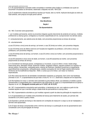 www.guiarapido.com/concursos
Você Consegue ! 80
§ 1o As aposentadorias e pensões serão concedidas e mantidas pelos órgãos ou entidades aos quais se
encontram vinculados os servidores, observado o disposto nos arts. 189 e 224.
§ 2o O recebimento indevido de benefícios havidos por fraude, dolo ou má-fé, implicará devolução ao erário do
total auferido, sem prejuízo da ação penal cabível.
Capítulo II
Dos Benefícios
Seção I
Da Aposentadoria
Art. 186. O servidor será aposentado:
I - por invalidez permanente, sendo os proventos integrais quando decorrente de acidente em serviço, moléstia
profissional ou doença grave, contagiosa ou incurável, especificada em lei, e proporcionais nos demais casos;
II - compulsoriamente, aos setenta anos de idade, com proventos proporcionais ao tempo de serviço;
III - voluntariamente:
a) aos 35 (trinta e cinco) anos de serviço, se homem, e aos 30 (trinta) se mulher, com proventos integrais;
b) aos 30 (trinta) anos de efetivo exercício em funções de magistério se professor, e 25 (vinte e cinco) se
professora, com proventos integrais;
c) aos 30 (trinta) anos de serviço, se homem, e aos 25 (vinte e cinco) se mulher, com proventos proporcionais a
esse tempo;
d) aos 65 (sessenta e cinco) anos de idade, se homem, e aos 60 (sessenta) se mulher, com proventos
proporcionais ao tempo de serviço.
§ 1o Consideram-se doenças graves, contagiosas ou incuráveis, a que se refere o inciso I deste artigo,
tuberculose ativa, alienação mental, esclerose múltipla, neoplasia maligna, cegueira posterior ao ingresso no
serviço público, hanseníase, cardiopatia grave, doença de Parkinson, paralisia irreversível e incapacitante,
espondiloartrose anquilosante, nefropatia grave, estados avançados do mal de Paget (osteíte deformante),
Síndrome de Imunodeficiência Adquirida - AIDS, e outras que a lei indicar, com base na medicina
especializada.
§ 2o Nos casos de exercício de atividades consideradas insalubres ou perigosas, bem como nas hipóteses
previstas no art. 71, a aposentadoria de que trata o inciso III, "a" e "c", observará o disposto em lei específica.
§ 3o Na hipótese do inciso I o servidor será submetido à junta médica oficial, que atestará a invalidez quando
caracterizada a incapacidade para o desempenho das atribuições do cargo ou a impossibilidade de se aplicar o
disposto no art. 24. (Parágrafo incluído pela Lei nº 9.527, de 10.12.97)
Art. 187. A aposentadoria compulsória será automática, e declarada por ato, com vigência a partir do dia
imediato àquele em que o servidor atingir a idade-limite de permanência no serviço ativo.
Art. 188. A aposentadoria voluntária ou por invalidez vigorará a partir da data da publicação do respectivo ato.
§ 1o A aposentadoria por invalidez será precedida de licença para tratamento de saúde, por período não
excedente a 24 (vinte e quatro) meses.
§ 2o Expirado o período de licença e não estando em condições de reassumir o cargo ou de ser readaptado, o
servidor será aposentado.
§ 3o O lapso de tempo compreendido entre o término da licença e a publicação do ato da aposentadoria será
considerado como de prorrogação da licença.
 