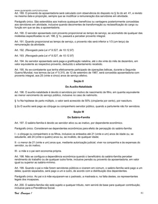 www.guiarapido.com/concursos
Você Consegue ! 81
Art. 189. O provento da aposentadoria será calculado com observância do disposto no § 3o do art. 41, e revisto
na mesma data e proporção, sempre que se modificar a remuneração dos servidores em atividade.
Parágrafo único. São estendidos aos inativos quaisquer benefícios ou vantagens posteriormente concedidas
aos servidores em atividade, inclusive quando decorrentes de transformação ou reclassificação do cargo ou
função em que se deu a aposentadoria.
Art. 190. O servidor aposentado com provento proporcional ao tempo de serviço, se acometido de qualquer das
moléstias especificadas no art. 186, § 1o, passará a perceber provento integral.
Art. 191. Quando proporcional ao tempo de serviço, o provento não será inferior a 1/3 (um terço) da
remuneração da atividade.
Art. 192. (Revogado pela Lei nº 9.527, de 10.12.97)
Art. 193. (Revogado pela Lei nº 9.527, de 10.12.97)
Art. 194. Ao servidor aposentado será paga a gratificação natalina, até o dia vinte do mês de dezembro, em
valor equivalente ao respectivo provento, deduzido o adiantamento recebido.
Art. 195. Ao ex-combatente que tenha efetivamente participado de operações bélicas, durante a Segunda
Guerra Mundial, nos termos da Lei nº 5.315, de 12 de setembro de 1967, será concedida aposentadoria com
provento integral, aos 25 (vinte e cinco) anos de serviço efetivo.
Seção II
Do Auxílio-Natalidade
Art. 196. O auxílio-natalidade é devido à servidora por motivo de nascimento de filho, em quantia equivalente
ao menor vencimento do serviço público, inclusive no caso de natimorto.
§ 1o Na hipótese de parto múltiplo, o valor será acrescido de 50% (cinqüenta por cento), por nascituro.
§ 2o O auxílio será pago ao cônjuge ou companheiro servidor público, quando a parturiente não for servidora.
Seção III
Do Salário-Família
Art. 197. O salário-família é devido ao servidor ativo ou ao inativo, por dependente econômico.
Parágrafo único. Consideram-se dependentes econômicos para efeito de percepção do salário-família:
I - o cônjuge ou companheiro e os filhos, inclusive os enteados até 21 (vinte e um) anos de idade ou, se
estudante, até 24 (vinte e quatro) anos ou, se inválido, de qualquer idade;
II - o menor de 21 (vinte e um) anos que, mediante autorização judicial, viver na companhia e às expensas do
servidor, ou do inativo;
III - a mãe e o pai sem economia própria.
Art. 198. Não se configura a dependência econômica quando o beneficiário do salário-família perceber
rendimento do trabalho ou de qualquer outra fonte, inclusive pensão ou provento da aposentadoria, em valor
igual ou superior ao salário-mínimo.
Art. 199. Quando o pai e mãe forem servidores públicos e viverem em comum, o salário-família será pago a um
deles; quando separados, será pago a um e outro, de acordo com a distribuição dos dependentes.
Parágrafo único. Ao pai e à mãe equiparam-se o padrasto, a madrasta e, na falta destes, os representantes
legais dos incapazes.
Art. 200. O salário-família não está sujeito a qualquer tributo, nem servirá de base para qualquer contribuição,
inclusive para a Previdência Social.
 