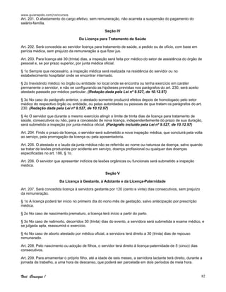 www.guiarapido.com/concursos
Você Consegue ! 82
Art. 201. O afastamento do cargo efetivo, sem remuneração, não acarreta a suspensão do pagamento do
salário-família.
Seção IV
Da Licença para Tratamento de Saúde
Art. 202. Será concedida ao servidor licença para tratamento de saúde, a pedido ou de ofício, com base em
perícia médica, sem prejuízo da remuneração a que fizer jus.
Art. 203. Para licença até 30 (trinta) dias, a inspeção será feita por médico do setor de assistência do órgão de
pessoal e, se por prazo superior, por junta médica oficial.
§ 1o Sempre que necessário, a inspeção médica será realizada na residência do servidor ou no
estabelecimento hospitalar onde se encontrar internado.
§ 2o Inexistindo médico no órgão ou entidade no local onde se encontra ou tenha exercício em caráter
permanente o servidor, e não se configurando as hipóteses previstas nos parágrafos do art. 230, será aceito
atestado passado por médico particular. (Redação dada pela Lei nº 9.527, de 10.12.97)
§ 3o No caso do parágrafo anterior, o atestado somente produzirá efeitos depois de homologado pelo setor
médico do respectivo órgão ou entidade, ou pelas autoridades ou pessoas de que tratam os parágrafos do art.
230. (Redação dada pela Lei nº 9.527, de 10.12.97)
§ 4o O servidor que durante o mesmo exercício atingir o limite de trinta dias de licença para tratamento de
saúde, consecutivos ou não, para a concessão de nova licença, independentemente do prazo de sua duração,
será submetido a inspeção por junta médica oficial. (Parágrafo incluído pela Lei nº 9.527, de 10.12.97)
Art. 204. Findo o prazo da licença, o servidor será submetido a nova inspeção médica, que concluirá pela volta
ao serviço, pela prorrogação da licença ou pela aposentadoria.
Art. 205. O atestado e o laudo da junta médica não se referirão ao nome ou natureza da doença, salvo quando
se tratar de lesões produzidas por acidente em serviço, doença profissional ou qualquer das doenças
especificadas no art. 186, § 1o.
Art. 206. O servidor que apresentar indícios de lesões orgânicas ou funcionais será submetido a inspeção
médica.
Seção V
Da Licença à Gestante, à Adotante e da Licença-Paternidade
Art. 207. Será concedida licença à servidora gestante por 120 (cento e vinte) dias consecutivos, sem prejuízo
da remuneração.
§ 1o A licença poderá ter início no primeiro dia do nono mês de gestação, salvo antecipação por prescrição
médica.
§ 2o No caso de nascimento prematuro, a licença terá início a partir do parto.
§ 3o No caso de natimorto, decorridos 30 (trinta) dias do evento, a servidora será submetida a exame médico, e
se julgada apta, reassumirá o exercício.
§ 4o No caso de aborto atestado por médico oficial, a servidora terá direito a 30 (trinta) dias de repouso
remunerado.
Art. 208. Pelo nascimento ou adoção de filhos, o servidor terá direito à licença-paternidade de 5 (cinco) dias
consecutivos.
Art. 209. Para amamentar o próprio filho, até a idade de seis meses, a servidora lactante terá direito, durante a
jornada de trabalho, a uma hora de descanso, que poderá ser parcelada em dois períodos de meia hora.
 