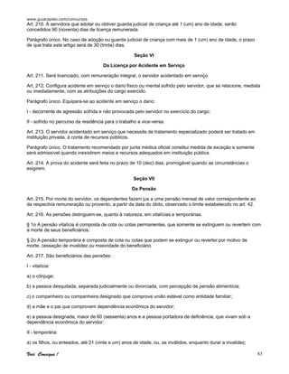 www.guiarapido.com/concursos
Você Consegue ! 83
Art. 210. À servidora que adotar ou obtiver guarda judicial de criança até 1 (um) ano de idade, serão
concedidos 90 (noventa) dias de licença remunerada.
Parágrafo único. No caso de adoção ou guarda judicial de criança com mais de 1 (um) ano de idade, o prazo
de que trata este artigo será de 30 (trinta) dias.
Seção VI
Da Licença por Acidente em Serviço
Art. 211. Será licenciado, com remuneração integral, o servidor acidentado em serviço.
Art. 212. Configura acidente em serviço o dano físico ou mental sofrido pelo servidor, que se relacione, mediata
ou imediatamente, com as atribuições do cargo exercido.
Parágrafo único. Equipara-se ao acidente em serviço o dano:
I - decorrente de agressão sofrida e não provocada pelo servidor no exercício do cargo;
II - sofrido no percurso da residência para o trabalho e vice-versa.
Art. 213. O servidor acidentado em serviço que necessite de tratamento especializado poderá ser tratado em
instituição privada, à conta de recursos públicos.
Parágrafo único. O tratamento recomendado por junta médica oficial constitui medida de exceção e somente
será admissível quando inexistirem meios e recursos adequados em instituição pública.
Art. 214. A prova do acidente será feita no prazo de 10 (dez) dias, prorrogável quando as circunstâncias o
exigirem.
Seção VII
Da Pensão
Art. 215. Por morte do servidor, os dependentes fazem jus a uma pensão mensal de valor correspondente ao
da respectiva remuneração ou provento, a partir da data do óbito, observado o limite estabelecido no art. 42.
Art. 216. As pensões distinguem-se, quanto à natureza, em vitalícias e temporárias.
§ 1o A pensão vitalícia é composta de cota ou cotas permanentes, que somente se extinguem ou revertem com
a morte de seus beneficiários.
§ 2o A pensão temporária é composta de cota ou cotas que podem se extinguir ou reverter por motivo de
morte, cessação de invalidez ou maioridade do beneficiário.
Art. 217. São beneficiários das pensões:
I - vitalícia:
a) o cônjuge;
b) a pessoa desquitada, separada judicialmente ou divorciada, com percepção de pensão alimentícia;
c) o companheiro ou companheira designado que comprove união estável como entidade familiar;
d) a mãe e o pai que comprovem dependência econômica do servidor;
e) a pessoa designada, maior de 60 (sessenta) anos e a pessoa portadora de deficiência, que vivam sob a
dependência econômica do servidor;
II - temporária:
a) os filhos, ou enteados, até 21 (vinte e um) anos de idade, ou, se inválidos, enquanto durar a invalidez;
 