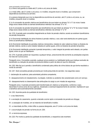 www.guiarapido.com/concursos
Você Consegue ! 84
b) o menor sob guarda ou tutela até 21 (vinte e um) anos de idade;
c) o irmão órfão, até 21 (vinte e um) anos, e o inválido, enquanto durar a invalidez, que comprovem
dependência econômica do servidor;
d) a pessoa designada que viva na dependência econômica do servidor, até 21 (vinte e um) anos, ou, se
inválida, enquanto durar a invalidez.
§ 1o A concessão de pensão vitalícia aos beneficiários de que tratam as alíneas "a" e "c" do inciso I deste
artigo exclui desse direito os demais beneficiários referidos nas alíneas "d" e "e".
§ 2o A concessão da pensão temporária aos beneficiários de que tratam as alíneas "a" e "b" do inciso II deste
artigo exclui desse direito os demais beneficiários referidos nas alíneas "c" e "d".
Art. 218. A pensão será concedida integralmente ao titular da pensão vitalícia, exceto se existirem beneficiários
da pensão temporária.
§ 1o Ocorrendo habilitação de vários titulares à pensão vitalícia, o seu valor será distribuído em partes iguais
entre os beneficiários habilitados.
§ 2o Ocorrendo habilitação às pensões vitalícia e temporária, metade do valor caberá ao titular ou titulares da
pensão vitalícia, sendo a outra metade rateada em partes iguais, entre os titulares da pensão temporária.
§ 3o Ocorrendo habilitação somente à pensão temporária, o valor integral da pensão será rateado, em partes
iguais, entre os que se habilitarem.
Art. 219. A pensão poderá ser requerida a qualquer tempo, prescrevendo tão-somente as prestações exigíveis
há mais de 5 (cinco) anos.
Parágrafo único. Concedida a pensão, qualquer prova posterior ou habilitação tardia que implique exclusão de
beneficiário ou redução de pensão só produzirá efeitos a partir da data em que for oferecida.
Art. 220. Não faz jus à pensão o beneficiário condenado pela prática de crime doloso de que tenha resultado a
morte do servidor.
Art. 221. Será concedida pensão provisória por morte presumida do servidor, nos seguintes casos:
I - declaração de ausência, pela autoridade judiciária competente;
II - desaparecimento em desabamento, inundação, incêndio ou acidente não caracterizado como em serviço;
III - desaparecimento no desempenho das atribuições do cargo ou em missão de segurança.
Parágrafo único. A pensão provisória será transformada em vitalícia ou temporária, conforme o caso,
decorridos 5 (cinco) anos de sua vigência, ressalvado o eventual reaparecimento do servidor, hipótese em que
o benefício será automaticamente cancelado.
Art. 222. Acarreta perda da qualidade de beneficiário:
I - o seu falecimento;
II - a anulação do casamento, quando a decisão ocorrer após a concessão da pensão ao cônjuge;
III - a cessação de invalidez, em se tratando de beneficiário inválido;
IV - a maioridade de filho, irmão órfão ou pessoa designada, aos 21 (vinte e um) anos de idade;
V - a acumulação de pensão na forma do art. 225;
VI - a renúncia expressa.
Art. 223. Por morte ou perda da qualidade de beneficiário, a respectiva cota reverterá:
 