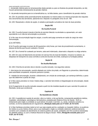 www.guiarapido.com/concursos
Você Consegue ! 85
I - da pensão vitalícia para os remanescentes desta pensão ou para os titulares da pensão temporária, se não
houver pensionista remanescente da pensão vitalícia;
II - da pensão temporária para os co-beneficiários ou, na falta destes, para o beneficiário da pensão vitalícia.
Art. 224. As pensões serão automaticamente atualizadas na mesma data e na mesma proporção dos reajustes
dos vencimentos dos servidores, aplicando-se o disposto no parágrafo único do art. 189.
Art. 225. Ressalvado o direito de opção, é vedada a percepção cumulativa de mais de duas pensões.
Seção VIII
Do Auxílio-Funeral
Art. 226. O auxílio-funeral é devido à família do servidor falecido na atividade ou aposentado, em valor
equivalente a um mês da remuneração ou provento.
§ 1o No caso de acumulação legal de cargos, o auxílio será pago somente em razão do cargo de maior
remuneração.
§ 2o (VETADO).
§ 3o O auxílio será pago no prazo de 48 (quarenta e oito) horas, por meio de procedimento sumaríssimo, à
pessoa da família que houver custeado o funeral.
Art. 227. Se o funeral for custeado por terceiro, este será indenizado, observado o disposto no artigo anterior.
Art. 228. Em caso de falecimento de servidor em serviço fora do local de trabalho, inclusive no exterior, as
despesas de transporte do corpo correrão à conta de recursos da União, autarquia ou fundação pública.
Seção IX
Do Auxílio-Reclusão
Art. 229. À família do servidor ativo é devido o auxílio-reclusão, nos seguintes valores:
I - dois terços da remuneração, quando afastado por motivo de prisão, em flagrante ou preventiva, determinada
pela autoridade competente, enquanto perdurar a prisão;
II - metade da remuneração, durante o afastamento, em virtude de condenação, por sentença definitiva, a pena
que não determine a perda de cargo.
§ 1o Nos casos previstos no inciso I deste artigo, o servidor terá direito à integralização da remuneração, desde
que absolvido.
§ 2o O pagamento do auxílio-reclusão cessará a partir do dia imediato àquele em que o servidor for posto em
liberdade, ainda que condicional.
Capítulo III
Da Assistência à Saúde
Art. 230. A assistência à saúde do servidor, ativo ou inativo, e de sua família, compreende assistência médica,
hospitalar, odontológica, psicológica e farmacêutica, prestada pelo Sistema Único de Saúde - SUS ou
diretamente pelo órgão ou entidade ao qual estiver vinculado o servidor, ou, ainda, mediante convênio ou
contrato, na forma estabelecida em regulamento. (Redação dada pela Lei nº 9.527, de 10.12.97)
§ 1o Nas hipóteses previstas nesta Lei em que seja exigida perícia, avaliação ou inspeção médica, na ausência
de médico ou junta médica oficial, para a sua realização o órgão ou entidade celebrará, preferencialmente,
convênio com unidades de atendimento do sistema público de saúde, entidades sem fins lucrativos declaradas
de utilidade pública, ou com o Instituto Nacional do Seguro Social - INSS. (Parágrafo incluído pela Lei nº
9.527, de 10.12.97)
 