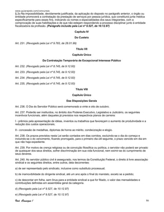 www.guiarapido.com/concursos
Você Consegue ! 86
§ 2o Na impossibilidade, devidamente justificada, da aplicação do disposto no parágrafo anterior, o órgão ou
entidade promoverá a contratação da prestação de serviços por pessoa jurídica, que constituirá junta médica
especificamente para esses fins, indicando os nomes e especialidades dos seus integrantes, com a
comprovação de suas habilitações e de que não estejam respondendo a processo disciplinar junto à entidade
fiscalizadora da profissão. (Parágrafo incluído pela Lei nº 9.527, de 10.12.97)
Capítulo IV
Do Custeio
Art. 231. (Revogado pela Lei nº 9.783, de 28.01.99)
Título VII
Capítulo Único
Da Contratação Temporária de Excepcional Interesse Público
Art. 232. (Revogado pela Lei nº 8.745, de 9.12.93)
Art. 233. (Revogado pela Lei nº 8.745, de 9.12.93)
Art. 234. (Revogado pela Lei nº 8.745, de 9.12.93)
Art. 235. (Revogado pela Lei nº 8.745, de 9.12.93)
Título VIII
Capítulo Único
Das Disposições Gerais
Art. 236. O Dia do Servidor Público será comemorado a vinte e oito de outubro.
Art. 237. Poderão ser instituídos, no âmbito dos Poderes Executivo, Legislativo e Judiciário, os seguintes
incentivos funcionais, além daqueles já previstos nos respectivos planos de carreira:
I - prêmios pela apresentação de idéias, inventos ou trabalhos que favoreçam o aumento de produtividade e a
redução dos custos operacionais;
II - concessão de medalhas, diplomas de honra ao mérito, condecoração e elogio.
Art. 238. Os prazos previstos nesta Lei serão contados em dias corridos, excluindo-se o dia do começo e
incluindo-se o do vencimento, ficando prorrogado, para o primeiro dia útil seguinte, o prazo vencido em dia em
que não haja expediente.
Art. 239. Por motivo de crença religiosa ou de convicção filosófica ou política, o servidor não poderá ser privado
de quaisquer dos seus direitos, sofrer discriminação em sua vida funcional, nem eximir-se do cumprimento de
seus deveres.
Art. 240. Ao servidor público civil é assegurado, nos termos da Constituição Federal, o direito à livre associação
sindical e os seguintes direitos, entre outros, dela decorrentes:
a) de ser representado pelo sindicato, inclusive como substituto processual;
b) de inamovibilidade do dirigente sindical, até um ano após o final do mandato, exceto se a pedido;
c) de descontar em folha, sem ônus para a entidade sindical a que for filiado, o valor das mensalidades e
contribuições definidas em assembléia geral da categoria.
d) (Revogado pela Lei nº 9.527, de 10.12.97)
e) (Revogado pela Lei nº 9.527, de 10.12.97)
 