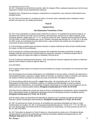 www.guiarapido.com/concursos
Você Consegue ! 87
Art. 241. Consideram-se da família do servidor, além do cônjuge e filhos, quaisquer pessoas que vivam às suas
expensas e constem do seu assentamento individual.
Parágrafo único. Equipara-se ao cônjuge a companheira ou companheiro, que comprove união estável como
entidade familiar.
Art. 242. Para os fins desta Lei, considera-se sede o município onde a repartição estiver instalada e onde o
servidor tiver exercício, em caráter permanente.
Título IX
Capítulo Único
Das Disposições Transitórias e Finais
Art. 243. Ficam submetidos ao regime jurídico instituído por esta Lei, na qualidade de servidores públicos, os
servidores dos Poderes da União, dos ex-Territórios, das autarquias, inclusive as em regime especial, e das
fundações públicas, regidos pela Lei nº 1.711, de 28 de outubro de 1952 - Estatuto dos Funcionários Públicos
Civis da União, ou pela Consolidação das Leis do Trabalho, aprovada pelo Decreto-Lei nº 5.452, de 1o de maio
de 1943, exceto os contratados por prazo determinado, cujos contratos não poderão ser prorrogados após o
vencimento do prazo de prorrogação.
§ 1o Os empregos ocupados pelos servidores incluídos no regime instituído por esta Lei ficam transformados
em cargos, na data de sua publicação.
§ 2o As funções de confiança exercidas por pessoas não integrantes de tabela permanente do órgão ou
entidade onde têm exercício ficam transformadas em cargos em comissão, e mantidas enquanto não for
implantado o plano de cargos dos órgãos ou entidades na forma da lei.
§ 3o As Funções de Assessoramento Superior - FAS, exercidas por servidor integrante de quadro ou tabela de
pessoal, ficam extintas na data da vigência desta Lei.
§ 4o (VETADO).
§ 5o O regime jurídico desta Lei é extensivo aos serventuários da Justiça, remunerados com recursos da União,
no que couber.
§ 6o Os empregos dos servidores estrangeiros com estabilidade no serviço público, enquanto não adquirirem a
nacionalidade brasileira, passarão a integrar tabela em extinção, do respectivo órgão ou entidade, sem prejuízo
dos direitos inerentes aos planos de carreira aos quais se encontrem vinculados os empregos.
§ 7o Os servidores públicos de que trata o caput deste artigo, não amparados pelo art. 19 do Ato das
Disposições Constitucionais Transitórias, poderão, no interesse da Administração e conforme critérios
estabelecidos em regulamento, ser exonerados mediante indenização de um mês de remuneração por ano de
efetivo exercício no serviço público federal. (Parágrafo incluído pela Lei nº 9.527, de 10.12.97)
§ 8o Para fins de incidência do imposto de renda na fonte e na declaração de rendimentos, serão considerados
como indenizações isentas os pagamentos efetuados a título de indenização prevista no parágrafo anterior.
(Parágrafo incluído pela Lei nº 9.527, de 10.12.97)
§ 9o Os cargos vagos em decorrência da aplicação do disposto no § 7o poderão ser extintos pelo Poder
Executivo quando considerados desnecessários. (Parágrafo incluído pela Lei nº 9.527, de 10.12.97)
Art. 244. Os adicionais por tempo de serviço, já concedidos aos servidores abrangidos por esta Lei, ficam
transformados em anuênio. Art. 245. A licença especial disciplinada pelo art. 116 da Lei nº 1.711, de 1952, ou
por outro diploma legal, fica transformada em licença-prêmio por assiduidade, na forma prevista nos arts. 87 a
90. Art. 246. (VETADO).
Art. 247. Para efeito do disposto no Título VI desta Lei, haverá ajuste de contas com a Previdência Social,
correspondente ao período de contribuição por parte dos servidores celetistas abrangidos pelo art. 243.
(Redação dada pela Lei nº 8.162, de 8.1.91)
 