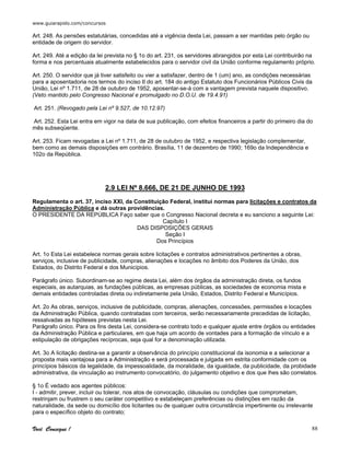 www.guiarapido.com/concursos
Você Consegue ! 88
Art. 248. As pensões estatutárias, concedidas até a vigência desta Lei, passam a ser mantidas pelo órgão ou
entidade de origem do servidor.
Art. 249. Até a edição da lei prevista no § 1o do art. 231, os servidores abrangidos por esta Lei contribuirão na
forma e nos percentuais atualmente estabelecidos para o servidor civil da União conforme regulamento próprio.
Art. 250. O servidor que já tiver satisfeito ou vier a satisfazer, dentro de 1 (um) ano, as condições necessárias
para a aposentadoria nos termos do inciso II do art. 184 do antigo Estatuto dos Funcionários Públicos Civis da
União, Lei nº 1.711, de 28 de outubro de 1952, aposentar-se-á com a vantagem prevista naquele dispositivo.
(Veto mantido pelo Congresso Nacional e promulgado no D.O.U. de 19.4.91)
Art. 251. (Revogado pela Lei nº 9.527, de 10.12.97)
Art. 252. Esta Lei entra em vigor na data de sua publicação, com efeitos financeiros a partir do primeiro dia do
mês subseqüente.
Art. 253. Ficam revogadas a Lei nº 1.711, de 28 de outubro de 1952, e respectiva legislação complementar,
bem como as demais disposições em contrário. Brasília, 11 de dezembro de 1990; 169o da Independência e
102o da República.
2.9 LEI Nº 8.666, DE 21 DE JUNHO DE 1993
Regulamenta o art. 37, inciso XXI, da Constituição Federal, institui normas para licitações e contratos da
Administração Pública e dá outras providências.
O PRESIDENTE DA REPÚBLICA Faço saber que o Congresso Nacional decreta e eu sanciono a seguinte Lei:
Capítulo I
DAS DISPOSIÇÕES GERAIS
Seção I
Dos Princípios
Art. 1o Esta Lei estabelece normas gerais sobre licitações e contratos administrativos pertinentes a obras,
serviços, inclusive de publicidade, compras, alienações e locações no âmbito dos Poderes da União, dos
Estados, do Distrito Federal e dos Municípios.
Parágrafo único. Subordinam-se ao regime desta Lei, além dos órgãos da administração direta, os fundos
especiais, as autarquias, as fundações públicas, as empresas públicas, as sociedades de economia mista e
demais entidades controladas direta ou indiretamente pela União, Estados, Distrito Federal e Municípios.
Art. 2o As obras, serviços, inclusive de publicidade, compras, alienações, concessões, permissões e locações
da Administração Pública, quando contratadas com terceiros, serão necessariamente precedidas de licitação,
ressalvadas as hipóteses previstas nesta Lei.
Parágrafo único. Para os fins desta Lei, considera-se contrato todo e qualquer ajuste entre órgãos ou entidades
da Administração Pública e particulares, em que haja um acordo de vontades para a formação de vínculo e a
estipulação de obrigações recíprocas, seja qual for a denominação utilizada.
Art. 3o A licitação destina-se a garantir a observância do princípio constitucional da isonomia e a selecionar a
proposta mais vantajosa para a Administração e será processada e julgada em estrita conformidade com os
princípios básicos da legalidade, da impessoalidade, da moralidade, da igualdade, da publicidade, da probidade
administrativa, da vinculação ao instrumento convocatório, do julgamento objetivo e dos que lhes são correlatos.
§ 1o É vedado aos agentes públicos:
I - admitir, prever, incluir ou tolerar, nos atos de convocação, cláusulas ou condições que comprometam,
restrinjam ou frustrem o seu caráter competitivo e estabeleçam preferências ou distinções em razão da
naturalidade, da sede ou domicílio dos licitantes ou de qualquer outra circunstância impertinente ou irrelevante
para o específico objeto do contrato;
 