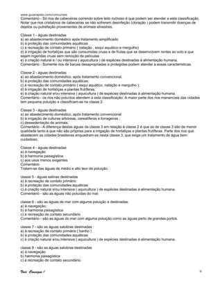 www.guiarapido.com/concursos
Você Consegue ! 9
Comentário - Só rios de cabeceiras correndo sobre leito rochoso é que podem ser atender a esta classificação.
Notar que rios cristalinos de cabeceiras se não sofrerem desinfeção (cloração ) podem transmitir doenças de
dejetos ou putrefação provenientes de animais silvestres.
Classe 1 - águas destinadas
a) ao abastecimento doméstico após tratamento simplificado
b) á proteção das comunidades aquáticas
c) á recreação de contato primário ( natação , esqui aquático e mergulho)
d) à irrigação de hortaliças que são consumidas cruas e de frutas que se desenvolvem rentes ao solo e que
sejam ingeridas cruas sem remoção de películas
e) à criação natural e / ou intensiva ( aquicultura ) de espécies destinadas à alimentação humana.
Comentário - Somente rios de bacias desapropriadas e protegidas podem atender a essas características.
Classe 2 - águas destinadas
a) ao abastecimento doméstico, após tratamento convencional,
b) à proteção das comunidades aquáticas;
c) à recreação de contato primário ( esqui aquático, natação e mergulho );
d) à irrigação de hortaliças e plantas frutíferas;
e) à criação natural e/ou intensiva ( aquicultura ) de espécies destinadas à alimentação humana.
Comentário - os rios não poluídos atendem a esta classificação. A maior parte dos rios mananciais das cidades
tem pequena poluição e classificam-se na classe 2.
Classe 3 - águas destinadas
a) ao abastecimento doméstico, após tratamento convencional
b) à irrigação de culturas arbóreas, cerealíferas e forrageiras ;
c) dessedentação de animais.
Comentário - A diferença destas águas da classe 3 em relação à classe 2 é que as de classe 3 são de menor
qualidade tanto é que não são próprias para a irrigação de hortaliças e plantas frutíferas. Parte dos rios que
abastecem as cidades brasileiras enquadram-se nesta classe 3, que exige um tratamento de água bem
cuidadoso.
Classe 4 - águas destinadas
a) à navegação
b) à harmonia paisagística
c) aos usos menos exigentes
Comentário
Tratam-se das águas de médio e alto teor de poluição.
classe 5 - águas salinas destinadas
a) à recreação de contato primário
b) à proteção das comunidades aquáticas
c) á criação natural e/ou intensiva ( aquicultura ) de espécies destinadas à alimentação humana.
Comentário - são as águas não poluídas do mar.
classe 6 - são as águas de mar com alguma poluição e destinadas:
a) à navegação;
b) à harmonia paisagística
c) à recreação de contato secundário
Comentário - são as águas do mar com alguma poluição como as águas perto de grandes portos.
classe 7 - são as águas salobras destinadas :
a) à recreação de contato primário ( banho )
b) à proteção das comunidades aquáticas
c) à criação natural e/ou intensiva ( aquicultura ) de espécies destinadas à alimentação humana.
classe 8 - são as águas salobras destinadas
a) á navegação
b) harmonia paisagística
c) á recreação de contato secundário.
 