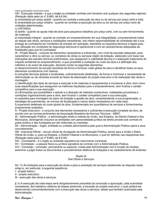 www.guiarapido.com/concursos
Você Consegue ! 90
VIII - Execução indireta - a que o órgão ou entidade contrata com terceiros sob qualquer dos seguintes regimes:
(Redação dada pela Lei nº 8.883, de 8.6.94)
a) empreitada por preço global - quando se contrata a execução da obra ou do serviço por preço certo e total;
b) empreitada por preço unitário - quando se contrata a execução da obra ou do serviço por preço certo de
unidades determinadas;
c) (VETADO)
d) tarefa - quando se ajusta mão-de-obra para pequenos trabalhos por preço certo, com ou sem fornecimento
de materiais;
e) empreitada integral - quando se contrata um empreendimento em sua integralidade, compreendendo todas
as etapas das obras, serviços e instalações necessárias, sob inteira responsabilidade da contratada até a sua
entrega ao contratante em condições de entrada em operação, atendidos os requisitos técnicos e legais para
sua utilização em condições de segurança estrutural e operacional e com as características adequadas às
finalidades para que foi contratada;
IX - Projeto Básico - conjunto de elementos necessários e suficientes, com nível de precisão adequado, para
caracterizar a obra ou serviço, ou complexo de obras ou serviços objeto da licitação, elaborado com base nas
indicações dos estudos técnicos preliminares, que assegurem a viabilidade técnica e o adequado tratamento do
impacto ambiental do empreendimento, e que possibilite a avaliação do custo da obra e a definição dos
métodos e do prazo de execução, devendo conter os seguintes elementos:
a) desenvolvimento da solução escolhida de forma a fornecer visão global da obra e identificar todos os seus
elementos constitutivos com clareza;
b) soluções técnicas globais e localizadas, suficientemente detalhadas, de forma a minimizar a necessidade de
reformulação ou de variantes durante as fases de elaboração do projeto executivo e de realização das obras e
montagem;
c) identificação dos tipos de serviços a executar e de materiais e equipamentos a incorporar à obra, bem como
suas especificações que assegurem os melhores resultados para o empreendimento, sem frustrar o caráter
competitivo para a sua execução;
d) informações que possibilitem o estudo e a dedução de métodos construtivos, instalações provisórias e
condições organizacionais para a obra, sem frustrar o caráter competitivo para a sua execução;
e) subsídios para montagem do plano de licitação e gestão da obra, compreendendo a sua programação, a
estratégia de suprimentos, as normas de fiscalização e outros dados necessários em cada caso;
f) orçamento detalhado do custo global da obra, fundamentado em quantitativos de serviços e fornecimentos
propriamente avaliados;
X - Projeto Executivo - o conjunto dos elementos necessários e suficientes à execução completa da obra, de
acordo com as normas pertinentes da Associação Brasileira de Normas Técnicas - ABNT;
XI - Administração Pública - a administração direta e indireta da União, dos Estados, do Distrito Federal e dos
Municípios, abrangendo inclusive as entidades com personalidade jurídica de direito privado sob controle do
poder público e das fundações por ele instituídas ou mantidas;
XII - Administração - órgão, entidade ou unidade administrativa pela qual a Administração Pública opera e atua
concretamente;
XIII - Imprensa Oficial - veículo oficial de divulgação da Administração Pública, sendo para a União o Diário
Oficial da União, e, para os Estados, o Distrito Federal e os Municípios, o que for definido nas respectivas leis;
(Redação dada pela Lei nº 8.883, de 8.6.94)
XIV - Contratante - é o órgão ou entidade signatária do instrumento contratual;
XV - Contratado - a pessoa física ou jurídica signatária de contrato com a Administração Pública;
XVI - Comissão - comissão, permanente ou especial, criada pela Administração com a função de receber,
examinar e julgar todos os documentos e procedimentos relativos às licitações e ao cadastramento de licitantes.
Seção III
Das Obras e Serviços
Art. 7o As licitações para a execução de obras e para a prestação de serviços obedecerão ao disposto neste
artigo e, em particular, à seguinte seqüência:
I - projeto básico;
II - projeto executivo;
III - execução das obras e serviços.
§ 1o A execução de cada etapa será obrigatoriamente precedida da conclusão e aprovação, pela autoridade
competente, dos trabalhos relativos às etapas anteriores, à exceção do projeto executivo, o qual poderá ser
desenvolvido concomitantemente com a execução das obras e serviços, desde que também autorizado pela
Administração.
 