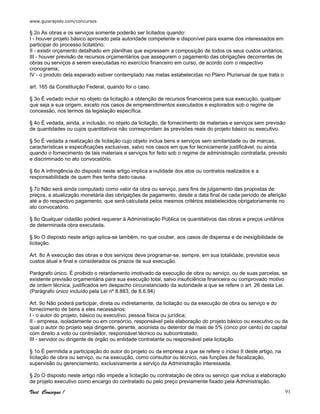 www.guiarapido.com/concursos
Você Consegue ! 91
§ 2o As obras e os serviços somente poderão ser licitados quando:
I - houver projeto básico aprovado pela autoridade competente e disponível para exame dos interessados em
participar do processo licitatório;
II - existir orçamento detalhado em planilhas que expressem a composição de todos os seus custos unitários;
III - houver previsão de recursos orçamentários que assegurem o pagamento das obrigações decorrentes de
obras ou serviços a serem executadas no exercício financeiro em curso, de acordo com o respectivo
cronograma;
IV - o produto dela esperado estiver contemplado nas metas estabelecidas no Plano Plurianual de que trata o
art. 165 da Constituição Federal, quando for o caso.
§ 3o É vedado incluir no objeto da licitação a obtenção de recursos financeiros para sua execução, qualquer
que seja a sua origem, exceto nos casos de empreendimentos executados e explorados sob o regime de
concessão, nos termos da legislação específica.
§ 4o É vedada, ainda, a inclusão, no objeto da licitação, de fornecimento de materiais e serviços sem previsão
de quantidades ou cujos quantitativos não correspondam às previsões reais do projeto básico ou executivo.
§ 5o É vedada a realização de licitação cujo objeto inclua bens e serviços sem similaridade ou de marcas,
características e especificações exclusivas, salvo nos casos em que for tecnicamente justificável, ou ainda
quando o fornecimento de tais materiais e serviços for feito sob o regime de administração contratada, previsto
e discriminado no ato convocatório.
§ 6o A infringência do disposto neste artigo implica a nulidade dos atos ou contratos realizados e a
responsabilidade de quem lhes tenha dado causa.
§ 7o Não será ainda computado como valor da obra ou serviço, para fins de julgamento das propostas de
preços, a atualização monetária das obrigações de pagamento, desde a data final de cada período de aferição
até a do respectivo pagamento, que será calculada pelos mesmos critérios estabelecidos obrigatoriamente no
ato convocatório.
§ 8o Qualquer cidadão poderá requerer à Administração Pública os quantitativos das obras e preços unitários
de determinada obra executada.
§ 9o O disposto neste artigo aplica-se também, no que couber, aos casos de dispensa e de inexigibilidade de
licitação.
Art. 8o A execução das obras e dos serviços deve programar-se, sempre, em sua totalidade, previstos seus
custos atual e final e considerados os prazos de sua execução.
Parágrafo único. É proibido o retardamento imotivado da execução de obra ou serviço, ou de suas parcelas, se
existente previsão orçamentária para sua execução total, salvo insuficiência financeira ou comprovado motivo
de ordem técnica, justificados em despacho circunstanciado da autoridade a que se refere o art. 26 desta Lei.
(Parágrafo único incluído pela Lei nº 8.883, de 8.6.94)
Art. 9o Não poderá participar, direta ou indiretamente, da licitação ou da execução de obra ou serviço e do
fornecimento de bens a eles necessários:
I - o autor do projeto, básico ou executivo, pessoa física ou jurídica;
II - empresa, isoladamente ou em consórcio, responsável pela elaboração do projeto básico ou executivo ou da
qual o autor do projeto seja dirigente, gerente, acionista ou detentor de mais de 5% (cinco por cento) do capital
com direito a voto ou controlador, responsável técnico ou subcontratado;
III - servidor ou dirigente de órgão ou entidade contratante ou responsável pela licitação.
§ 1o É permitida a participação do autor do projeto ou da empresa a que se refere o inciso II deste artigo, na
licitação de obra ou serviço, ou na execução, como consultor ou técnico, nas funções de fiscalização,
supervisão ou gerenciamento, exclusivamente a serviço da Administração interessada.
§ 2o O disposto neste artigo não impede a licitação ou contratação de obra ou serviço que inclua a elaboração
de projeto executivo como encargo do contratado ou pelo preço previamente fixado pela Administração.
 
