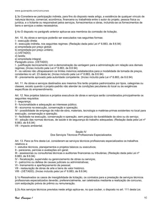 www.guiarapido.com/concursos
Você Consegue ! 92
§ 3o Considera-se participação indireta, para fins do disposto neste artigo, a existência de qualquer vínculo de
natureza técnica, comercial, econômica, financeira ou trabalhista entre o autor do projeto, pessoa física ou
jurídica, e o licitante ou responsável pelos serviços, fornecimentos e obras, incluindo-se os fornecimentos de
bens e serviços a estes necessários.
§ 4o O disposto no parágrafo anterior aplica-se aos membros da comissão de licitação.
Art. 10. As obras e serviços poderão ser executados nas seguintes formas:
I - execução direta;
II - execução indireta, nos seguintes regimes: (Redação dada pela Lei nº 8.883, de 8.6.94)
a) empreitada por preço global;
b) empreitada por preço unitário;
c) (VETADO)
d) tarefa;
e) empreitada integral.
Parágrafo único. (VETADO)
I - justificação tecnicamente com a demonstração da vantagem para a administração em relação aos demais
regimes; (Inciso incluído pela Lei nº 8.883, de 8.6.94)
II - os valores não ultrapassarem os limites máximos estabelecidos para a modalidade de tomada de preços,
constantes no art. 23 desta lei; (Inciso incluído pela Lei nº 8.883, de 8.6.94)
III - previamente aprovado pela autoridade competente. (Inciso incluído pela Lei nº 8.883, de 8.6.94)
Art. 11. As obras e serviços destinados aos mesmos fins terão projetos padronizados por tipos, categorias ou
classes, exceto quando o projeto-padrão não atender às condições peculiares do local ou às exigências
específicas do empreendimento.
Art. 12. Nos projetos básicos e projetos executivos de obras e serviços serão considerados principalmente os
seguintes requisitos:
I - segurança;
II - funcionalidade e adequação ao interesse público;
III - economia na execução, conservação e operação;
IV - possibilidade de emprego de mão-de-obra, materiais, tecnologia e matérias-primas existentes no local para
execução, conservação e operação;
V - facilidade na execução, conservação e operação, sem prejuízo da durabilidade da obra ou do serviço;
VI - adoção das normas técnicas, de saúde e de segurança do trabalho adequadas; (Redação dada pela Lei nº
8.883, de 8.6.94)
VII - impacto ambiental.
Seção IV
Dos Serviços Técnicos Profissionais Especializados
Art. 13. Para os fins desta Lei, consideram-se serviços técnicos profissionais especializados os trabalhos
relativos a:
I - estudos técnicos, planejamentos e projetos básicos ou executivos;
II - pareceres, perícias e avaliações em geral;
III - assessorias ou consultorias técnicas e auditorias financeiras ou tributárias; (Redação dada pela Lei nº
8.883, de 8.6.94)
IV - fiscalização, supervisão ou gerenciamento de obras ou serviços;
V - patrocínio ou defesa de causas judiciais ou administrativas;
VI - treinamento e aperfeiçoamento de pessoal;
VII - restauração de obras de arte e bens de valor histórico.
VIII - (VETADO). (Inciso incluído pela Lei nº 8.883, de 8.6.94)
§ 1o Ressalvados os casos de inexigibilidade de licitação, os contratos para a prestação de serviços técnicos
profissionais especializados deverão, preferencialmente, ser celebrados mediante a realização de concurso,
com estipulação prévia de prêmio ou remuneração.
§ 2o Aos serviços técnicos previstos neste artigo aplica-se, no que couber, o disposto no art. 111 desta Lei.
 