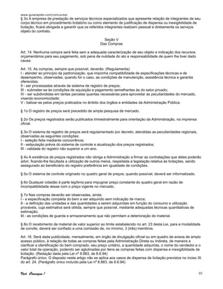 www.guiarapido.com/concursos
Você Consegue ! 93
§ 3o A empresa de prestação de serviços técnicos especializados que apresente relação de integrantes de seu
corpo técnico em procedimento licitatório ou como elemento de justificação de dispensa ou inexigibilidade de
licitação, ficará obrigada a garantir que os referidos integrantes realizem pessoal e diretamente os serviços
objeto do contrato.
Seção V
Das Compras
Art. 14. Nenhuma compra será feita sem a adequada caracterização de seu objeto e indicação dos recursos
orçamentários para seu pagamento, sob pena de nulidade do ato e responsabilidade de quem lhe tiver dado
causa.
Art. 15. As compras, sempre que possível, deverão: (Regulamenta)
I - atender ao princípio da padronização, que imponha compatibilidade de especificações técnicas e de
desempenho, observadas, quando for o caso, as condições de manutenção, assistência técnica e garantia
oferecidas;
II - ser processadas através de sistema de registro de preços;
III - submeter-se às condições de aquisição e pagamento semelhantes às do setor privado;
IV - ser subdivididas em tantas parcelas quantas necessárias para aproveitar as peculiaridades do mercado,
visando economicidade;
V - balizar-se pelos preços praticados no âmbito dos órgãos e entidades da Administração Pública.
§ 1o O registro de preços será precedido de ampla pesquisa de mercado.
§ 2o Os preços registrados serão publicados trimestralmente para orientação da Administração, na imprensa
oficial.
§ 3o O sistema de registro de preços será regulamentado por decreto, atendidas as peculiaridades regionais,
observadas as seguintes condições:
I - seleção feita mediante concorrência;
II - estipulação prévia do sistema de controle e atualização dos preços registrados;
III - validade do registro não superior a um ano.
§ 4o A existência de preços registrados não obriga a Administração a firmar as contratações que deles poderão
advir, ficando-lhe facultada a utilização de outros meios, respeitada a legislação relativa às licitações, sendo
assegurado ao beneficiário do registro preferência em igualdade de condições.
§ 5o O sistema de controle originado no quadro geral de preços, quando possível, deverá ser informatizado.
§ 6o Qualquer cidadão é parte legítima para impugnar preço constante do quadro geral em razão de
incompatibilidade desse com o preço vigente no mercado.
§ 7o Nas compras deverão ser observadas, ainda:
I - a especificação completa do bem a ser adquirido sem indicação de marca;
II - a definição das unidades e das quantidades a serem adquiridas em função do consumo e utilização
prováveis, cuja estimativa será obtida, sempre que possível, mediante adequadas técnicas quantitativas de
estimação;
III - as condições de guarda e armazenamento que não permitam a deterioração do material.
§ 8o O recebimento de material de valor superior ao limite estabelecido no art. 23 desta Lei, para a modalidade
de convite, deverá ser confiado a uma comissão de, no mínimo, 3 (três) membros.
Art. 16. Será dada publicidade, mensalmente, em órgão de divulgação oficial ou em quadro de avisos de amplo
acesso público, à relação de todas as compras feitas pela Administração Direta ou Indireta, de maneira a
clarificar a identificação do bem comprado, seu preço unitário, a quantidade adquirida, o nome do vendedor e o
valor total da operação, podendo ser aglutinadas por itens as compras feitas com dispensa e inexigibilidade de
licitação. (Redação dada pela Lei nº 8.883, de 8.6.94)
Parágrafo único. O disposto neste artigo não se aplica aos casos de dispensa de licitação previstos no inciso IX
do art. 24. (Parágrafo único incluído pela Lei nº 8.883, de 8.6.94)
 