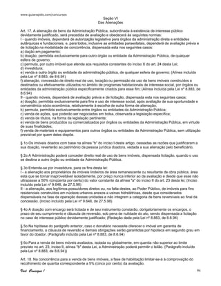 www.guiarapido.com/concursos
Você Consegue ! 94
Seção VI
Das Alienações
Art. 17. A alienação de bens da Administração Pública, subordinada à existência de interesse público
devidamente justificado, será precedida de avaliação e obedecerá às seguintes normas:
I - quando imóveis, dependerá de autorização legislativa para órgãos da administração direta e entidades
autárquicas e fundacionais, e, para todos, inclusive as entidades paraestatais, dependerá de avaliação prévia e
de licitação na modalidade de concorrência, dispensada esta nos seguintes casos:
a) dação em pagamento;
b) doação, permitida exclusivamente para outro órgão ou entidade da Administração Pública, de qualquer
esfera de governo;
c) permuta, por outro imóvel que atenda aos requisitos constantes do inciso X do art. 24 desta Lei;
d) investidura;
e) venda a outro órgão ou entidade da administração pública, de qualquer esfera de governo; (Alínea incluída
pela Lei nº 8.883, de 8.6.94)
f) alienação, concessão de direito real de uso, locação ou permissão de uso de bens imóveis construídos e
destinados ou efetivamente utilizados no âmbito de programas habitacionais de interesse social, por órgãos ou
entidades da administração pública especificamente criados para esse fim; (Alínea incluída pela Lei nº 8.883, de
8.6.94)
II - quando móveis, dependerá de avaliação prévia e de licitação, dispensada esta nos seguintes casos:
a) doação, permitida exclusivamente para fins e uso de interesse social, após avaliação de sua oportunidade e
conveniência sócio-econômica, relativamente à escolha de outra forma de alienação;
b) permuta, permitida exclusivamente entre órgãos ou entidades da Administração Pública;
c) venda de ações, que poderão ser negociadas em bolsa, observada a legislação específica;
d) venda de títulos, na forma da legislação pertinente;
e) venda de bens produzidos ou comercializados por órgãos ou entidades da Administração Pública, em virtude
de suas finalidades;
f) venda de materiais e equipamentos para outros órgãos ou entidades da Administração Pública, sem utilização
previsível por quem deles dispõe.
§ 1o Os imóveis doados com base na alínea "b" do inciso I deste artigo, cessadas as razões que justificaram a
sua doação, reverterão ao patrimônio da pessoa jurídica doadora, vedada a sua alienação pelo beneficiário.
§ 2o A Administração poderá conceder direito real de uso de bens imóveis, dispensada licitação, quando o uso
se destina a outro órgão ou entidade da Administração Pública.
§ 3o Entende-se por investidura, para os fins desta lei:
I - a alienação aos proprietários de imóveis lindeiros de área remanescente ou resultante de obra pública, área
esta que se tornar inaproveitável isoladamente, por preço nunca inferior ao da avaliação e desde que esse não
ultrapasse a 50% (cinqüenta por cento) do valor constante da alínea "a" do inciso II do art. 23 desta lei; (Inciso
incluído pela Lei nº 9.648, de 27.5.98)
II - a alienação, aos legítimos possuidores diretos ou, na falta destes, ao Poder Público, de imóveis para fins
residenciais construídos em núcleos urbanos anexos a usinas hidrelétricas, desde que considerados
dispensáveis na fase de operação dessas unidades e não integrem a categoria de bens reversíveis ao final da
concessão. (Inciso incluído pela Lei nº 9.648, de 27.5.98)
§ 4o A doação com encargo será licitada e de seu instrumento constarão, obrigatoriamente os encargos, o
prazo de seu cumprimento e cláusula de reversão, sob pena de nulidade do ato, sendo dispensada a licitação
no caso de interesse público devidamente justificado; (Redação dada pela Lei nº 8.883, de 8.6.94)
§ 5o Na hipótese do parágrafo anterior, caso o donatário necessite oferecer o imóvel em garantia de
financiamento, a cláusula de reversão e demais obrigações serão garantidas por hipoteca em segundo grau em
favor do doador. (Parágrafo incluído pela Lei nº 8.883, de 8.6.94)
§ 6o Para a venda de bens móveis avaliados, isolada ou globalmente, em quantia não superior ao limite
previsto no art. 23, inciso II, alínea "b" desta Lei, a Administração poderá permitir o leilão. (Parágrafo incluído
pela Lei nº 8.883, de 8.6.94))
Art. 18. Na concorrência para a venda de bens imóveis, a fase de habilitação limitar-se-á à comprovação do
recolhimento de quantia correspondente a 5% (cinco por cento) da avaliação.
 